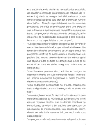 é, a capacidade de avaliar as necessidades especiais,
    de adaptar o conteúdo do programa de estudos, de re-
    correr à ajuda da tecnologia, de individualizar os proce-
    dimentos pedagógicos para atender a um maior número
    de aptidões... Atenção especial deverá ser dispensada à
    preparação de todos os professores para que exerçam
    sua autonomia e apliquem suas competências na adap-
    tação dos programas de estudos e da pedagogia, a fim
    de atender às necessidades dos alunos e para que cola-
    borem com os especialistas e com os pais”;
•   “A capacitação de professores especializados deverá ser
    reexaminada com vista a lhes permitir o trabalho em dife-
    rentes contextos e o desempenho de um papel-chave nos
    programas relativos às necessidades educacionais es-
    peciais. Seu núcleo comum deve ser um método geral
    que abranja todos os tipos de deficiências, antes de se
    especializar numa ou várias categorias particulares de
    deficiência”;
•   “o acolhimento, pelas escolas, de todas as crianças, in-
    dependentemente de suas condições físicas, intelectu-
    ais, sociais, emocionais, lingüísticas ou outras (necessi-
    dades educativas especiais);
•   “uma pedagogia centralizada na criança, respeitando
    tanto a dignidade como as diferenças de todos os alu-
    nos”;
•   “uma atenção especial às necessidades de alunos com
    deficiências graves ou múltiplas, já que se assume terem
    eles os mesmos direitos, que os demais membros da
    comunidade, de virem a ser adultos que desfrutem de
    um máximo de independência. Sua educação, assim,
    deverá ser orientada nesse sentido, na medida de suas
    capacidades”;
•   “os programas de estudos devem ser adaptados às ne-

                                                            17
 