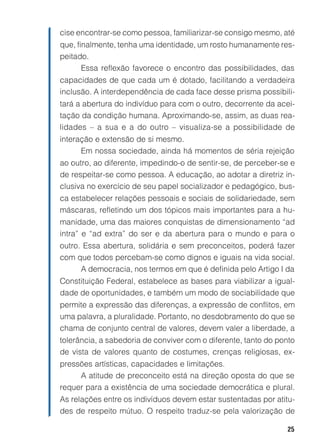 cise encontrar-se como pessoa, familiarizar-se consigo mesmo, até
que, finalmente, tenha uma identidade, um rosto humanamente res-
peitado.
       Essa reflexão favorece o encontro das possibilidades, das
capacidades de que cada um é dotado, facilitando a verdadeira
inclusão. A interdependência de cada face desse prisma possibili-
tará a abertura do indivíduo para com o outro, decorrente da acei-
tação da condição humana. Aproximando-se, assim, as duas rea-
lidades – a sua e a do outro – visualiza-se a possibilidade de
interação e extensão de si mesmo.
      Em nossa sociedade, ainda há momentos de séria rejeição
ao outro, ao diferente, impedindo-o de sentir-se, de perceber-se e
de respeitar-se como pessoa. A educação, ao adotar a diretriz in-
clusiva no exercício de seu papel socializador e pedagógico, bus-
ca estabelecer relações pessoais e sociais de solidariedade, sem
máscaras, refletindo um dos tópicos mais importantes para a hu-
manidade, uma das maiores conquistas de dimensionamento “ad
intra” e “ad extra” do ser e da abertura para o mundo e para o
outro. Essa abertura, solidária e sem preconceitos, poderá fazer
com que todos percebam-se como dignos e iguais na vida social.
      A democracia, nos termos em que é definida pelo Artigo I da
Constituição Federal, estabelece as bases para viabilizar a igual-
dade de oportunidades, e também um modo de sociabilidade que
permite a expressão das diferenças, a expressão de conflitos, em
uma palavra, a pluralidade. Portanto, no desdobramento do que se
chama de conjunto central de valores, devem valer a liberdade, a
tolerância, a sabedoria de conviver com o diferente, tanto do ponto
de vista de valores quanto de costumes, crenças religiosas, ex-
pressões artísticas, capacidades e limitações.
     A atitude de preconceito está na direção oposta do que se
requer para a existência de uma sociedade democrática e plural.
As relações entre os indivíduos devem estar sustentadas por atitu-
des de respeito mútuo. O respeito traduz-se pela valorização de

                                                                25
 