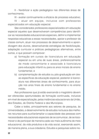 II - flexibilizar a ação pedagógica nas diferentes áreas de
conhecimento;
      III - avaliar continuamente a eficácia do processo educativo;
      IV - atuar em equipe, inclusive com professores
especializados em educação especial.
      São considerados professores especializados em educação
especial aqueles que desenvolveram competências para identifi-
car as necessidades educacionais especiais, definir e implementar
respostas educativas a essas necessidades, apoiar o professor da
classe comum, atuar nos processos de desenvolvimento e apren-
dizagem dos alunos, desenvolvendo estratégias de flexibilização,
adaptação curricular e práticas pedagógicas alternativas, entre
outras, e que possam comprovar:
      a) formação em cursos de licenciatura em educação
            especial ou em uma de suas áreas, preferencialmente
            de modo concomitante e associado à licenciatura
            para educação infantil ou para os anos iniciais do ensino
            fundamental; e
      b) complementação de estudos ou pós-graduação em áre-
            as específicas da educação especial, posterior à licenci-
            atura nas diferentes áreas de conhecimento, para atua-
            ção nos anos finais do ensino fundamental e no ensino
            médio.
      Aos professores que já estão exercendo o magistério devem
ser oferecidas oportunidades de formação continuada, inclusive
em nível de especialização, pelas instâncias educacionais da União,
dos Estados, do Distrito Federal e dos Municípios.
      Cabe a todos, principalmente aos setores de pesquisa, às
Universidades, o desenvolvimento de estudos na busca dos melho-
res recursos para auxiliar/ampliar a capacidade das pessoas com
necessidades educacionais especiais de se comunicar, de se loco-
mover e de participar de maneira cada vez mais autônoma do meio
educacional, da vida produtiva e da vida social, exercendo assim,
de maneira plena, a sua cidadania. Estudos e pesquisas sobre ino-

32
 