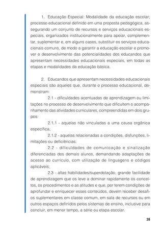 1. Educação Especial: Modalidade da educação escolar;
processo educacional definido em uma proposta pedagógica, as-
segurando um conjunto de recursos e serviços educacionais es-
peciais, organizados institucionalmente para apoiar, complemen-
tar, suplementar e, em alguns casos, substituir os serviços educa-
cionais comuns, de modo a garantir a educação escolar e promo-
ver o desenvolvimento das potencialidades dos educandos que
apresentam necessidades educacionais especiais, em todas as
etapas e modalidades da educação básica.


       2. Educandos que apresentam necessidades educacionais
especiais são aqueles que, durante o processo educacional, de-
monstram:
          2.1 - dificuldades acentuadas de aprendizagem ou limi-
tações no processo de desenvolvimento que dificultem o acompa-
nhamento das atividades curriculares, compreendidas em dois gru-
pos:
          2.1.1 - aquelas não vinculadas a uma causa orgânica
específica;
          2.1.2 - aquelas relacionadas a condições, disfunções, li-
mitações ou deficiências.
          2.2 - dificuldades de comunicação e sinalização
diferenciadas dos demais alunos, demandando adaptações de
acesso ao currículo, com utilização de linguagens e códigos
aplicáveis;
          2.3 - altas habilidades/superdotação, grande facilidade
de aprendizagem que os leve a dominar rapidamente os concei-
tos, os procedimentos e as atitudes e que, por terem condições de
aprofundar e enriquecer esses conteúdos, devem receber desafi-
os suplementares em classe comum, em sala de recursos ou em
outros espaços definidos pelos sistemas de ensino, inclusive para
concluir, em menor tempo, a série ou etapa escolar.

                                                                 39
 