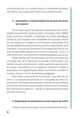 os educandos que, em qualquer etapa ou modalidade da educa-
ção básica, dela necessitarem para o seu sucesso escolar.



     3. Implantação e implementação dos serviços de educa-
        ção especial


     Os princípios gerais da educação das pessoas com neces-
sidades educacionais especiais foram delineados pela LDBEN,
tendo como eixo norteador a elaboração do projeto pedagógico
da escola, que incorpora essa modalidade de educação escolar
em articulação com a família e a comunidade. Esse projeto, fruto
da participação dos diferentes atores da comunidade escolar, deve
incorporar a atenção de qualidade à diversidade dos alunos, em
suas necessidades educacionais comuns e especiais, como um
vetor da estrutura, funcionamento e prática pedagógica da escola.
     Nesse sentido, deve ser garantida uma ampla discussão que
contemple não só os elementos enunciados anteriormente, mas
também os pais, os professores e outros segmentos da comunida-
de escolar, explicitando uma competência institucional voltada à
diversidade e às especificidades dessa comunidade, consideran-
do que o aluno é o centro do processo pedagógico.
     Além disso, recomenda-se às escolas e aos sistemas de
ensino a constituição de parcerias com instituições de ensino su-
perior para a realização de pesquisas e estudos de caso relativos
ao processo de ensino e aprendizagem de alunos com necessida-
des educacionais especiais, visando ao aperfeiçoamento desse
processo educativo.



     4. Organização do atendimento na rede regular de ensino


     A escola regular de qualquer nível ou modalidade de ensino,

46
 