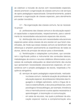ao viabilizar a inclusão de alunos com necessidades especiais,
deverá promover a organização de classes comuns e de serviços
de apoio pedagógico especializado. Extraordinariamente, poderá
promover a organização de classes especiais, para atendimento
em caráter transitório.


       4.1 – Na organização das classes comuns, faz-se necessá-
rio prever:
       a) professores das classes comuns e da educação especi-
al capacitados e especializados, respectivamente, para o atendi-
mento às necessidades educacionais especiais dos alunos;
       b) distribuição dos alunos com necessidades educacionais
especiais pelas várias classes do ano escolar em que forem clas-
sificados, de modo que essas classes comuns se beneficiem das
diferenças e ampliem positivamente as experiências de todos os
alunos, dentro do princípio de educar para a diversidade;
     c) flexibilizações e adaptações curriculares, que conside-
rem o significado prático e instrumental dos conteúdos básicos,
metodologias de ensino e recursos didáticos diferenciados e pro-
cessos de avaliação adequados ao desenvolvimento dos alunos
que apresentam necessidades educacionais especiais, em con-
sonância com o projeto pedagógico da escola, respeitada a fre-
qüência obrigatória;
      d) serviços de apoio pedagógico especializado, realizado:
         • na classe comum, mediante atuação de professor da
            educação especial, de professores intérpretes das lin-
             guagens e códigos aplicáveis, como a língua de si-
             nais e o sistema Braille, e de outros profissionais, como
             psicólogos e fonoaudiólogos, por exemplo; itinerância
             intra e interinstitucional e outros apoios necessários à
             aprendizagem, à locomoção e à comunicação;
         •   em salas de recursos, nas quais o professor da edu-
             cação especial realiza a complementação e/ou

                                                                   47
 