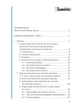 Sumário
                                                                         Sumário


APRESENTAÇÃO
Ministro Paulo Renato Souza.......................................................... 5

PARECER CNE/CEB Nº 17/2001 .................................................... 7

I – Relatório ..................................................................................... 7
    1. A organização dos sistemas de ensino para o
       atendimento aos alunos que apresentam
       necessidades educacionais especiais ................................ 9
       1. Fundamentos .................................................................... 9
       2. A política educacional ....................................................19
       3. Princípios ........................................................................23
       4. Construindo a inclusão na área educacional ................ 27
           4.1 – No âmbito político ................................................. 29
           4.2 – No âmbito técnico-científico ................................. 31
           4.3 – No âmbito pedagógico ......................................... 33
           4.4 – No âmbito administrativo ...................................... 36
    2. Operacionalização pelos sistemas de ensino ................... 38
       1. O “locus” dos serviços de educação especial .............. 41
       2. Alunos atendidos pela educação especial .................... 43
       3. Implantação e implementação dos serviços
           de educação especial ................................................... 46
       4. Organização do atendimento na rede regular
           de ensino ....................................................................... 46
           4.1 – Organização das classes comuns ....................... 47
           4.2 – Serviços de apoio pedagógico especializado ..... 50
           4.3 – Classe especial ..................................................... 52

                                                                                                   3
 