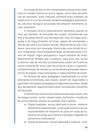 A inclusão de alunos com necessidades educacionais espe-
ciais em classes comuns do ensino regular, como meta das políti-
cas de educação, exige interação constante entre professor da
classe comum e os dos serviços de apoio pedagógico especializa-
do, sob pena de alguns educandos não atingirem rendimento es-
colar satisfatório.
       A interação torna-se absolutamente necessária quando se
trata, por exemplo, da educação dos surdos, considerando que
lhes é facultado efetivar sua educação por meio da língua portu-
guesa e da língua brasileira de sinais, depois de manifestada a
opinião dos pais e sua própria opinião. Recomenda-se que o pro-
fessor, para atuar com educação infantil e dos anos iniciais do en-
sino fundamental, tenha complementação de estudos sobre o en-
sino de línguas: língua portuguesa e língua brasileira de sinais.
Recomenda-se também que o professor, para atuar com alunos
surdos em sala de recursos, principalmente a partir da 5ª série do
ensino fundamental, tenha, além do curso de Letras e Lingüística,
complementação de estudos ou cursos de pós-graduação sobre o
ensino de línguas: língua portuguesa e língua brasileira de sinais.
      Os serviços de apoio pedagógico especializado, ou outras
alternativas encontradas pela escola, devem ser organizados e
garantidos nos projetos pedagógicos e regimentos escolares, desde
que devidamente regulamentados pelos competentes Conselhos
de Educação.
     O atendimento educacional especializado pode ocorrer fora
de espaço escolar, sendo, nesses casos, certificada a freqüência
do aluno mediante relatório do professor que o atende:
      a) Classe hospitalar: serviço destinado a prover, mediante
         atendimento especializado, a educação escolar a alunos
         impossibilitados de freqüentar as aulas em razão de tra-
         tamento de saúde que implique internação hospitalar ou
         atendimento ambulatorial.
      b) Ambiente domiciliar: serviço destinado a viabilizar, medi-

                                                                51
 