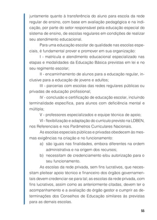juntamente quanto à transferência do aluno para escola da rede
regular de ensino, com base em avaliação pedagógica e na indi-
cação, por parte do setor responsável pela educação especial do
sistema de ensino, de escolas regulares em condições de realizar
seu atendimento educacional.
      Para uma educação escolar de qualidade nas escolas espe-
ciais, é fundamental prover e promover em sua organização:
       I - matrícula e atendimento educacional especializado nas
etapas e modalidades da Educação Básica previstas em lei e no
seu regimento escolar;
      II - encaminhamento de alunos para a educação regular, in-
clusive para a educação de jovens e adultos;
      III - parcerias com escolas das redes regulares públicas ou
privadas de educação profissional;
      IV - conclusão e certificação de educação escolar, incluindo
terminalidade específica, para alunos com deficiência mental e
múltipla;
      V - professores especializados e equipe técnica de apoio;
     VI - flexibilização e adaptação do currículo previsto na LDBEN,
nos Referenciais e nos Parâmetros Curriculares Nacionais.
     As escolas especiais públicas e privadas obedecem às mes-
mas exigências na criação e no funcionamento:
     a) são iguais nas finalidades, embora diferentes na ordem
         administrativa e na origem dos recursos;
      b) necessitam de credenciamento e/ou autorização para o
         seu funcionamento.
      As escolas da rede privada, sem fins lucrativos, que neces-
sitam pleitear apoio técnico e financeiro dos órgãos governamen-
tais devem credenciar-se para tal; as escolas da rede privada, com
fins lucrativos, assim como as anteriormente citadas, devem ter o
acompanhamento e a avaliação do órgão gestor e cumprir as de-
terminações dos Conselhos de Educação similares às previstas
para as demais escolas.

                                                                  55
 