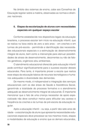 No âmbito dos sistemas de ensino, cabe aos Conselhos de
Educação legislar sobre a matéria, observadas as normas e diretri-
zes nacionais.



         6. Etapas da escolarização de alunos com necessidades
            especiais em qualquer espaço escolar

         Conforme estabelecido nos dispositivos legais da educação
brasileira, o processo escolar tem início na educação infantil, que
se realiza na faixa etária de zero a seis anos – em creches e em
turmas de pré-escola – permitindo a identificação das necessida-
des educacionais especiais e a estimulação do desenvolvimento
integral do aluno, bem como a intervenção para atenuar possibili-
dades de atraso de desenvolvimento, decorrentes ou não de fato-
res genéticos, orgânicos e/ou ambientais.
     O atendimento educacional oferecido pela educação infantil
pode contribuir significativamente para o sucesso escolar desses
educandos. Para tanto, é importante prover a escola que realiza
esse etapa da educação básica de recursos tecnológicos e huma-
nos adequados à diversidade das demandas.
     Do mesmo modo, é indispensável a integração dos serviços
educacionais com os das áreas de Saúde e Assistência Social,
garantindo a totalidade do processo formativo e o atendimento
adequado ao desenvolvimento integral do educando. É importante
mencionar que o fato de uma criança necessitar de apoio espe-
cializado não deve constituir motivo para dificultar seu acesso e
freqüência às creches e às turmas de pré-escola da educação re-
gular.
      Após a educação infantil – ou seja, a partir dos sete anos de
idade – a escolarização do aluno que apresenta necessidades edu-
cacionais especiais deve processar-se nos mesmos níveis, etapas
e modalidades de educação e ensino que os demais educandos,

56
 