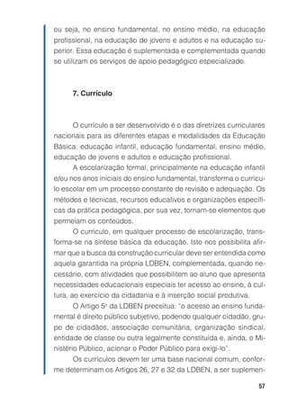 ou seja, no ensino fundamental, no ensino médio, na educação
profissional, na educação de jovens e adultos e na educação su-
perior. Essa educação é suplementada e complementada quando
se utilizam os serviços de apoio pedagógico especializado.



      7. Currículo



     O currículo a ser desenvolvido é o das diretrizes curriculares
nacionais para as diferentes etapas e modalidades da Educação
Básica: educação infantil, educação fundamental, ensino médio,
educação de jovens e adultos e educação profissional.
     A escolarização formal, principalmente na educação infantil
e/ou nos anos iniciais do ensino fundamental, transforma o currícu-
lo escolar em um processo constante de revisão e adequação. Os
métodos e técnicas, recursos educativos e organizações específi-
cas da prática pedagógica, por sua vez, tornam-se elementos que
permeiam os conteúdos.
     O currículo, em qualquer processo de escolarização, trans-
forma-se na síntese básica da educação. Isto nos possibilita afir-
mar que a busca da construção curricular deve ser entendida como
aquela garantida na própria LDBEN, complementada, quando ne-
cessário, com atividades que possibilitem ao aluno que apresenta
necessidades educacionais especiais ter acesso ao ensino, à cul-
tura, ao exercício da cidadania e à inserção social produtiva.
     O Artigo 5o da LDBEN preceitua: “o acesso ao ensino funda-
mental é direito público subjetivo, podendo qualquer cidadão, gru-
po de cidadãos, associação comunitária, organização sindical,
entidade de classe ou outra legalmente constituída e, ainda, o Mi-
nistério Público, acionar o Poder Público para exigi-lo”.
     Os currículos devem ter uma base nacional comum, confor-
me determinam os Artigos 26, 27 e 32 da LDBEN, a ser suplemen-

                                                                57
 