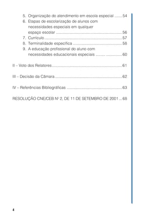 5. Organização do atendimento em escola especial ....... 54
        6. Etapas de escolarização de alunos com
           necessidades especiais em qualquer
           espaço escolar .............................................................. 56
        7. Currículo ......................................................................... 57
        8. Terminalidade específica .............................................. 58
        9. A educação profissional do aluno com
           necessidades educacionais especiais ......... ............... 60

II – Voto dos Relatores.................................................................. 61

III – Decisão da Câmara ............................................................... 62

IV – Referências Bibliográficas .................................................... 63

RESOLUÇÃO CNE/CEB Nº 2, DE 11 DE SETEMBRO DE 2001 ... 68




4
 
