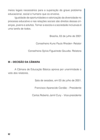 meios legais necessários para a superação do grave problema
educacional, social e humano que os envolve.
     Igualdade de oportunidades e valorização da diversidade no
processo educativo e nas relações sociais são direitos dessas cri-
anças, jovens e adultos. Tornar a escola e a sociedade inclusivas é
uma tarefa de todos.


                                      Brasília, 03 de julho de 2001


                         Conselheiro Kuno Paulo Rhoden- Relator


                  Conselheira Sylvia Figueiredo Gouvêa- Relatora



III – DECISÃO DA CÂMARA


      A Câmara de Educação Básica aprova por unanimidade o
voto dos relatores.


                        Sala de sessões, em 03 de julho de 2001.


                        Francisco Aparecido Cordão – Presidente


                      Carlos Roberto Jamil Cury – Vice-presidente




62
 