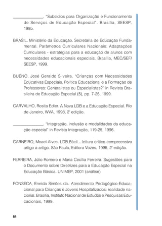 _______________. “Subsídios para Organização e Funcionamento
      de Serviços de Educação Especial”. Brasília, SEESP,
      1995.


BRASIL. Ministério da Educação. Secretaria de Educação Funda-
    mental. Parâmetros Curriculares Nacionais: Adaptações
      Curriculares - estratégias para a educação de alunos com
      necessidades educacionais especiais. Brasília, MEC/SEF/
      SEESP, 1999.


BUENO, José Geraldo Silveira. “Crianças com Necessidades
      Educativas Especiais, Política Educacional e a Formação de
      Professores: Generalistas ou Especialistas?” in Revista Bra-
      sileira de Educação Especial (5), pp. 7-25, 1999.


CARVALHO, Rosita Edler. A Nova LDB e a Educação Especial. Rio
      de Janeiro, WVA, 1998, 2ª edição.


_______________. “Integração, inclusão e modalidades da educa-
     ção especial” in Revista Integração, 119-25, 1996.


CARNEIRO, Moaci Alves. LDB Fácil – leitura crítico-compreensiva
    artigo a artigo. São Paulo, Editora Vozes, 1998, 2ª edição.


FERREIRA, Júlio Romero e Maria Cecília Ferreira. Sugestões para
    o Documento sobre Diretrizes para a Educação Especial na
      Educação Básica. UNIMEP, 2001 (análise)


FONSECA, Eneida Simões da. Atendimento Pedagógico-Educa-
    cional para Crianças e Jovens Hospitalizados: realidade na-
    cional. Brasília, Instituto Nacional de Estudos e Pesquisas Edu-
      cacionais, 1999.


64
 