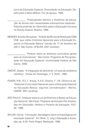 cano de Educação Especial, Diversidade na Educação: De-
      safio para o Novo Milênio. Foz do Iguaçu, 1998.

_______________. “Pressupostos teóricos e filosóficos da educa-
     ção de alunos com necessidades educacionais especiais”.
     Palestra proferida no I Seminário sobre a Educação Inclusiva
     no Distrito Federal. Brasília, 1998.

MENDES, Enicéia Gonçalves. “Análise da Minuta de Resolução CEB/
    CNE, que institui Diretrizes Nacionais para a Educação Es-
    pecial na Educação Básica” (versão de 17 de fevereiro de
    2001). São Carlos, UFSCAR, 2001 (análise).

_______________. “Parecer sobre as diretrizes curriculares gerais
     para as licenciaturas”. São Carlos: Programa de Pós-gradu-
     ação em Educação Especial, Universidade Federal de São
     Carlos, 2000.

OMOTE, Sadao. “A integração do deficiente: um pseudo-problema
   científico”. Temas em Psicologia, no 2, 55-61, 1995.

POKER, R.B., R.C.T. Araújo, A.A.S. Oliveira, F. I.W. Oliveira et alii.
    “Diretrizes Curriculares Nacionais para a Educação Especial
    na Educação Básica: algumas considerações”. Marília,
    UNESP, 2001 (análise).

SÃO PAULO. Colóquio sobre a Lei de Diretrizes e Bases da Educa-
     ção Nacional. São Paulo: Programa de Estudos Pós Gradua-
     dos em Educação: História e Filosofia da Educação, PUC-
     SP, 1996.

SKLIAR, Carlos. “Introdução: abordagens sócio-antropológicas em
     educação especial”. Em Skilar, C. (org.) Educação e Exclu-
     são, pp. 8-20. Porto Alegre, Mediação, 1999.

66
 