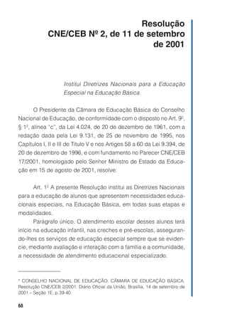 Resolução
             CNE/CEB Nº 2, de 11 de setembro
                                     de 2001



                     Institui Diretrizes Nacionais para a Educação
                     Especial na Educação Básica.


       O Presidente da Câmara de Educação Básica do Conselho
Nacional de Educação, de conformidade com o disposto no Art. 9º,
§ 1º, alínea “c”, da Lei 4.024, de 20 de dezembro de 1961, com a
redação dada pela Lei 9.131, de 25 de novembro de 1995, nos
Capítulos I, II e III do Título V e nos Artigos 58 a 60 da Lei 9.394, de
20 de dezembro de 1996, e com fundamento no Parecer CNE/CEB
17/2001, homologado pelo Senhor Ministro de Estado da Educa-
ção em 15 de agosto de 2001, resolve:


       Art. 1º A presente Resolução institui as Diretrizes Nacionais
para a educação de alunos que apresentem necessidades educa-
cionais especiais, na Educação Básica, em todas suas etapas e
modalidades.
       Parágrafo único. O atendimento escolar desses alunos terá
início na educação infantil, nas creches e pré-escolas, asseguran-
do-lhes os serviços de educação especial sempre que se eviden-
cie, mediante avaliação e interação com a família e a comunidade,
a necessidade de atendimento educacional especializado.



* CONSELHO NACIONAL DE EDUCAÇÃO. CÂMARA DE EDUCAÇÃO BÁSICA.
Resolução CNE/CEB 2/2001. Diário Oficial da União, Brasília, 14 de setembro de
2001 – Seção 1E, p.39-40.

68
 