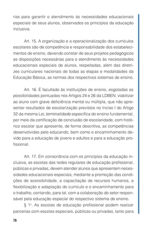 rias para garantir o atendimento às necessidades educacionais
especiais de seus alunos, observados os princípios da educação
inclusiva.


     Art. 15. A organização e a operacionalização dos currículos
escolares são de competência e responsabilidade dos estabeleci-
mentos de ensino, devendo constar de seus projetos pedagógicos
as disposições necessárias para o atendimento às necessidades
educacionais especiais de alunos, respeitadas, além das diretri-
zes curriculares nacionais de todas as etapas e modalidades da
Educação Básica, as normas dos respectivos sistemas de ensino.


     Art. 16. É facultado às instituições de ensino, esgotadas as
possibilidades pontuadas nos Artigos 24 e 26 da LDBEN, viabilizar
ao aluno com grave deficiência mental ou múltipla, que não apre-
sentar resultados de escolarização previstos no Inciso I do Artigo
32 da mesma Lei, terminalidade específica do ensino fundamental,
por meio da certificação de conclusão de escolaridade, com histó-
rico escolar que apresente, de forma descritiva, as competências
desenvolvidas pelo educando, bem como o encaminhamento de-
vido para a educação de jovens e adultos e para a educação pro-
fissional.


      Art. 17. Em consonância com os princípios da educação in-
clusiva, as escolas das redes regulares de educação profissional,
públicas e privadas, devem atender alunos que apresentem neces-
sidades educacionais especiais, mediante a promoção das condi-
ções de acessibilidade, a capacitação de recursos humanos, a
flexibilização e adaptação do currículo e o encaminhamento para
o trabalho, contando, para tal, com a colaboração do setor respon-
sável pela educação especial do respectivo sistema de ensino.
      § 1o. As escolas de educação profissional podem realizar
parcerias com escolas especiais, públicas ou privadas, tanto para

76
 