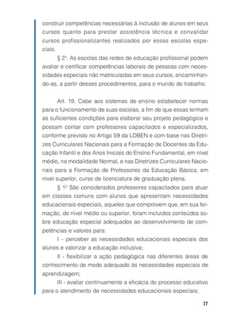 construir competências necessárias à inclusão de alunos em seus
cursos quanto para prestar assistência técnica e convalidar
cursos profissionalizantes realizados por essas escolas espe-
ciais.
         § 2 o. As escolas das redes de educação profissional podem
avaliar e certificar competências laborais de pessoas com neces-
sidades especiais não matriculadas em seus cursos, encaminhan-
do-as, a partir desses procedimentos, para o mundo do trabalho.


         Art. 18. Cabe aos sistemas de ensino estabelecer normas
para o funcionamento de suas escolas, a fim de que essas tenham
as suficientes condições para elaborar seu projeto pedagógico e
possam contar com professores capacitados e especializados,
conforme previsto no Artigo 59 da LDBEN e com base nas Diretri-
zes Curriculares Nacionais para a Formação de Docentes da Edu-
cação Infantil e dos Anos Iniciais do Ensino Fundamental, em nível
médio, na modalidade Normal, e nas Diretrizes Curriculares Nacio-
nais para a Formação de Professores da Educação Básica, em
nível superior, curso de licenciatura de graduação plena.
         § 1º São considerados professores capacitados para atuar
em classes comuns com alunos que apresentam necessidades
educacionais especiais, aqueles que comprovem que, em sua for-
mação, de nível médio ou superior, foram incluídos conteúdos so-
bre educação especial adequados ao desenvolvimento de com-
petências e valores para:
         I – perceber as necessidades educacionais especiais dos
alunos e valorizar a educação inclusiva;
         II - flexibilizar a ação pedagógica nas diferentes áreas de
conhecimento de modo adequado às necessidades especiais de
aprendizagem;
         III - avaliar continuamente a eficácia do processo educativo
para o atendimento de necessidades educacionais especiais;

                                                                   77
 