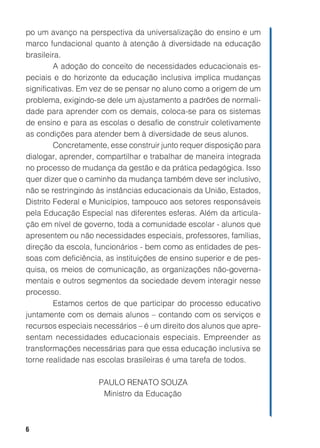 po um avanço na perspectiva da universalização do ensino e um
marco fundacional quanto à atenção à diversidade na educação
brasileira.
         A adoção do conceito de necessidades educacionais es-
peciais e do horizonte da educação inclusiva implica mudanças
significativas. Em vez de se pensar no aluno como a origem de um
problema, exigindo-se dele um ajustamento a padrões de normali-
dade para aprender com os demais, coloca-se para os sistemas
de ensino e para as escolas o desafio de construir coletivamente
as condições para atender bem à diversidade de seus alunos.
         Concretamente, esse construir junto requer disposição para
dialogar, aprender, compartilhar e trabalhar de maneira integrada
no processo de mudança da gestão e da prática pedagógica. Isso
quer dizer que o caminho da mudança também deve ser inclusivo,
não se restringindo às instâncias educacionais da União, Estados,
Distrito Federal e Municípios, tampouco aos setores responsáveis
pela Educação Especial nas diferentes esferas. Além da articula-
ção em nível de governo, toda a comunidade escolar - alunos que
apresentem ou não necessidades especiais, professores, famílias,
direção da escola, funcionários - bem como as entidades de pes-
soas com deficiência, as instituições de ensino superior e de pes-
quisa, os meios de comunicação, as organizações não-governa-
mentais e outros segmentos da sociedade devem interagir nesse
processo.
         Estamos certos de que participar do processo educativo
juntamente com os demais alunos – contando com os serviços e
recursos especiais necessários – é um direito dos alunos que apre-
sentam necessidades educacionais especiais. Empreender as
transformações necessárias para que essa educação inclusiva se
torne realidade nas escolas brasileiras é uma tarefa de todos.

                    PAULO RENATO SOUZA
                     Ministro da Educação



6
 