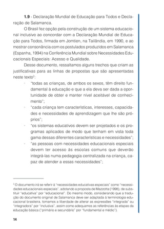 1.9 - Declaração Mundial de Educação para Todos e Decla-
ração de Salamanca.
      O Brasil fez opção pela construção de um sistema educacio-
nal inclusivo ao concordar com a Declaração Mundial de Educa-
ção para Todos, firmada em Jomtien, na Tailândia, em 1990, e ao
mostrar consonância com os postulados produzidos em Salamanca
(Espanha, 1994) na Conferência Mundial sobre Necessidades Edu-
cacionais Especiais: Acesso e Qualidade.
     Desse documento, ressaltamos alguns trechos que criam as
justificativas para as linhas de propostas que são apresentadas
neste texto2:
       •   “todas as crianças, de ambos os sexos, têm direito fun-
           damental à educação e que a ela deva ser dada a opor-
           tunidade de obter e manter nível aceitável de conheci-
           mento”;
       •   “cada criança tem características, interesses, capacida-
           des e necessidades de aprendizagem que lhe são pró-
           prios”;
       •   “os sistemas educativos devem ser projetados e os pro-
           gramas aplicados de modo que tenham em vista toda
           gama dessas diferentes características e necessidades”;
       •   “as pessoas com necessidades educacionais especiais
           devem ter acesso às escolas comuns que deverão
           integrá-las numa pedagogia centralizada na criança, ca-
           paz de atender a essas necessidades”;




2
  O documento irá se referir à “necessidades educativas especiais” como “necessi-
dades educacionais especiais”, adotando a proposta de Mazzotta (1998), de subs-
tituir “educativa” por “educacional”. Do mesmo modo, considerando que a tradu-
ção do documento original de Salamanca deve ser adaptada à terminologia edu-
cacional brasileira, tomamos a liberdade de alterar as expressões “integrada” ou
“integradora” por “inclusiva”, assim como adequamos as referências às etapas da
educação básica (“primário e secundário” por “fundamental e médio”).

14
 