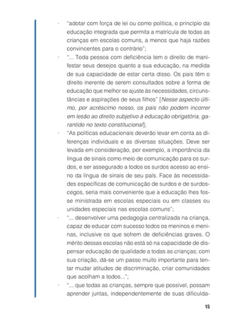 •   “adotar com força de lei ou como política, o princípio da
    educação integrada que permita a matrícula de todas as
    crianças em escolas comuns, a menos que haja razões
    convincentes para o contrário”;
•   “... Toda pessoa com deficiência tem o direito de mani-
    festar seus desejos quanto a sua educação, na medida
    de sua capacidade de estar certa disso. Os pais têm o
    direito inerente de serem consultados sobre a forma de
    educação que melhor se ajuste às necessidades, circuns-
    tâncias e aspirações de seus filhos” [Nesse aspecto últi-
    mo, por acréscimo nosso, os pais não podem incorrer
    em lesão ao direito subjetivo à educação obrigatória, ga-
    rantido no texto constitucional];
•   “As políticas educacionais deverão levar em conta as di-
    ferenças individuais e as diversas situações. Deve ser
    levada em consideração, por exemplo, a importância da
    língua de sinais como meio de comunicação para os sur-
    dos, e ser assegurado a todos os surdos acesso ao ensi-
    no da língua de sinais de seu país. Face às necessida-
    des específicas de comunicação de surdos e de surdos-
    cegos, seria mais conveniente que a educação lhes fos-
    se ministrada em escolas especiais ou em classes ou
    unidades especiais nas escolas comuns”;
•   “... desenvolver uma pedagogia centralizada na criança,
    capaz de educar com sucesso todos os meninos e meni-
    nas, inclusive os que sofrem de deficiências graves. O
    mérito dessas escolas não está só na capacidade de dis-
    pensar educação de qualidade a todas as crianças; com
    sua criação, dá-se um passo muito importante para ten-
    tar mudar atitudes de discriminação, criar comunidades
    que acolham a todos...”;
•   “... que todas as crianças, sempre que possível, possam
    aprender juntas, independentemente de suas dificulda-

                                                           15
 