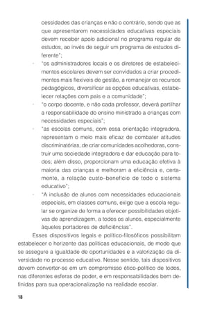 cessidades das crianças e não o contrário, sendo que as
         que apresentarem necessidades educativas especiais
         devem receber apoio adicional no programa regular de
         estudos, ao invés de seguir um programa de estudos di-
         ferente”;
     •   “os administradores locais e os diretores de estabeleci-
         mentos escolares devem ser convidados a criar procedi-
         mentos mais flexíveis de gestão, a remanejar os recursos
         pedagógicos, diversificar as opções educativas, estabe-
         lecer relações com pais e a comunidade”;
     •   “o corpo docente, e não cada professor, deverá partilhar
         a responsabilidade do ensino ministrado a crianças com
         necessidades especiais”;
     •   “as escolas comuns, com essa orientação integradora,
         representam o meio mais eficaz de combater atitudes
         discriminatórias, de criar comunidades acolhedoras, cons-
         truir uma sociedade integradora e dar educação para to-
         dos; além disso, proporcionam uma educação efetiva à
         maioria das crianças e melhoram a eficiência e, certa-
         mente, a relação custo–benefício de todo o sistema
         educativo”;
     •   “A inclusão de alunos com necessidades educacionais
         especiais, em classes comuns, exige que a escola regu-
         lar se organize de forma a oferecer possibilidades objeti-
         vas de aprendizagem, a todos os alunos, especialmente
         àqueles portadores de deficiências”.
     Esses dispositivos legais e político-filosóficos possibilitam
estabelecer o horizonte das políticas educacionais, de modo que
se assegure a igualdade de oportunidades e a valorização da di-
versidade no processo educativo. Nesse sentido, tais dispositivos
devem converter-se em um compromisso ético-político de todos,
nas diferentes esferas de poder, e em responsabilidades bem de-
finidas para sua operacionalização na realidade escolar.

18
 