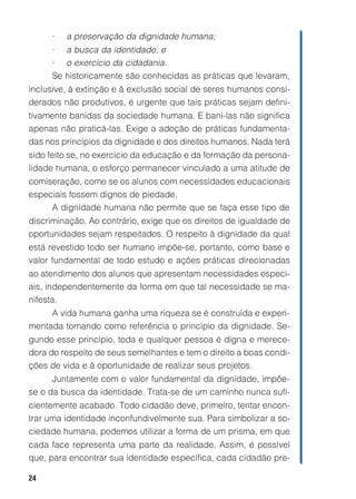 •   a preservação da dignidade humana;
     • a busca da identidade; e
     • o exercício da cidadania.
     Se historicamente são conhecidas as práticas que levaram,
inclusive, à extinção e à exclusão social de seres humanos consi-
derados não produtivos, é urgente que tais práticas sejam defini-
tivamente banidas da sociedade humana. E bani-las não significa
apenas não praticá-las. Exige a adoção de práticas fundamenta-
das nos princípios da dignidade e dos direitos humanos. Nada terá
sido feito se, no exercício da educação e da formação da persona-
lidade humana, o esforço permanecer vinculado a uma atitude de
comiseração, como se os alunos com necessidades educacionais
especiais fossem dignos de piedade.
     A dignidade humana não permite que se faça esse tipo de
discriminação. Ao contrário, exige que os direitos de igualdade de
oportunidades sejam respeitados. O respeito à dignidade da qual
está revestido todo ser humano impõe-se, portanto, como base e
valor fundamental de todo estudo e ações práticas direcionadas
ao atendimento dos alunos que apresentam necessidades especi-
ais, independentemente da forma em que tal necessidade se ma-
nifesta.
     A vida humana ganha uma riqueza se é construída e experi-
mentada tomando como referência o princípio da dignidade. Se-
gundo esse princípio, toda e qualquer pessoa é digna e merece-
dora do respeito de seus semelhantes e tem o direito a boas condi-
ções de vida e à oportunidade de realizar seus projetos.
      Juntamente com o valor fundamental da dignidade, impõe-
se o da busca da identidade. Trata-se de um caminho nunca sufi-
cientemente acabado. Todo cidadão deve, primeiro, tentar encon-
trar uma identidade inconfundivelmente sua. Para simbolizar a so-
ciedade humana, podemos utilizar a forma de um prisma, em que
cada face representa uma parte da realidade. Assim, é possível
que, para encontrar sua identidade específica, cada cidadão pre-

24
 
