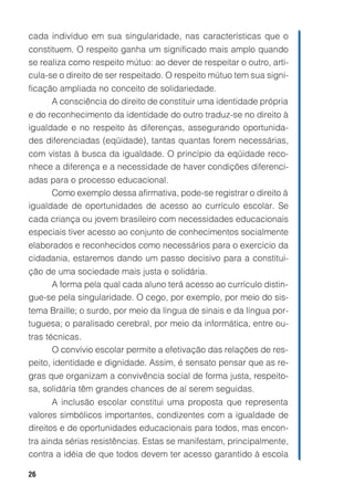 cada indivíduo em sua singularidade, nas características que o
constituem. O respeito ganha um significado mais amplo quando
se realiza como respeito mútuo: ao dever de respeitar o outro, arti-
cula-se o direito de ser respeitado. O respeito mútuo tem sua signi-
ficação ampliada no conceito de solidariedade.
      A consciência do direito de constituir uma identidade própria
e do reconhecimento da identidade do outro traduz-se no direito à
igualdade e no respeito às diferenças, assegurando oportunida-
des diferenciadas (eqüidade), tantas quantas forem necessárias,
com vistas à busca da igualdade. O princípio da eqüidade reco-
nhece a diferença e a necessidade de haver condições diferenci-
adas para o processo educacional.
      Como exemplo dessa afirmativa, pode-se registrar o direito à
igualdade de oportunidades de acesso ao currículo escolar. Se
cada criança ou jovem brasileiro com necessidades educacionais
especiais tiver acesso ao conjunto de conhecimentos socialmente
elaborados e reconhecidos como necessários para o exercício da
cidadania, estaremos dando um passo decisivo para a constitui-
ção de uma sociedade mais justa e solidária.
     A forma pela qual cada aluno terá acesso ao currículo distin-
gue-se pela singularidade. O cego, por exemplo, por meio do sis-
tema Braille; o surdo, por meio da língua de sinais e da língua por-
tuguesa; o paralisado cerebral, por meio da informática, entre ou-
tras técnicas.
       O convívio escolar permite a efetivação das relações de res-
peito, identidade e dignidade. Assim, é sensato pensar que as re-
gras que organizam a convivência social de forma justa, respeito-
sa, solidária têm grandes chances de aí serem seguidas.
       A inclusão escolar constitui uma proposta que representa
valores simbólicos importantes, condizentes com a igualdade de
direitos e de oportunidades educacionais para todos, mas encon-
tra ainda sérias resistências. Estas se manifestam, principalmente,
contra a idéia de que todos devem ter acesso garantido à escola

26
 