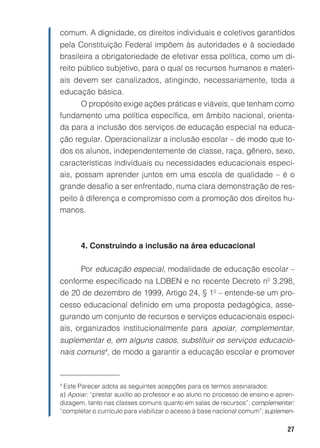 comum. A dignidade, os direitos individuais e coletivos garantidos
pela Constituição Federal impõem às autoridades e à sociedade
brasileira a obrigatoriedade de efetivar essa política, como um di-
reito público subjetivo, para o qual os recursos humanos e materi-
ais devem ser canalizados, atingindo, necessariamente, toda a
educação básica.
     O propósito exige ações práticas e viáveis, que tenham como
fundamento uma política específica, em âmbito nacional, orienta-
da para a inclusão dos serviços de educação especial na educa-
ção regular. Operacionalizar a inclusão escolar – de modo que to-
dos os alunos, independentemente de classe, raça, gênero, sexo,
características individuais ou necessidades educacionais especi-
ais, possam aprender juntos em uma escola de qualidade – é o
grande desafio a ser enfrentado, numa clara demonstração de res-
peito à diferença e compromisso com a promoção dos direitos hu-
manos.



       4. Construindo a inclusão na área educacional

       Por educação especial, modalidade de educação escolar –
conforme especificado na LDBEN e no recente Decreto nº 3.298,
de 20 de dezembro de 1999, Artigo 24, § 1º – entende-se um pro-
cesso educacional definido em uma proposta pedagógica, asse-
gurando um conjunto de recursos e serviços educacionais especi-
ais, organizados institucionalmente para apoiar, complementar,
suplementar e, em alguns casos, substituir os serviços educacio-
nais comuns4, de modo a garantir a educação escolar e promover


4
 Este Parecer adota as seguintes acepções para os termos assinalados:
a) Apoiar: “prestar auxílio ao professor e ao aluno no processo de ensino e apren-
dizagem, tanto nas classes comuns quanto em salas de recursos”; complementar:
“completar o currículo para viabilizar o acesso à base nacional comum”; suplemen-

                                                                               27
 