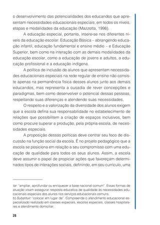 o desenvolvimento das potencialidades dos educandos que apre-
sentam necessidades educacionais especiais, em todos os níveis,
etapas e modalidades da educação (Mazzotta, 1998).
     A educação especial, portanto, insere-se nos diferentes ní-
veis da educação escolar: Educação Básica – abrangendo educa-
ção infantil, educação fundamental e ensino médio – e Educação
Superior, bem como na interação com as demais modalidades da
educação escolar, como a educação de jovens e adultos, a edu-
cação profissional e a educação indígena.
     A política de inclusão de alunos que apresentam necessida-
des educacionais especiais na rede regular de ensino não consis-
te apenas na permanência física desses alunos junto aos demais
educandos, mas representa a ousadia de rever concepções e
paradigmas, bem como desenvolver o potencial dessas pessoas,
respeitando suas diferenças e atendendo suas necessidades.
     O respeito e a valorização da diversidade dos alunos exigem
que a escola defina sua responsabilidade no estabelecimento de
relações que possibilitem a criação de espaços inclusivos, bem
como procure superar a produção, pela própria escola, de neces-
sidades especiais.
     A proposição dessas políticas deve centrar seu foco de dis-
cussão na função social da escola. É no projeto pedagógico que a
escola se posiciona em relação a seu compromisso com uma edu-
cação de qualidade para todos os seus alunos. Assim, a escola
deve assumir o papel de propiciar ações que favoreçam determi-
nados tipos de interações sociais, definindo, em seu currículo, uma




tar: “ampliar, aprofundar ou enriquecer a base nacional comum”. Essas formas de
atuação visam assegurar resposta educativa de qualidade às necessidades edu-
cacionais especiais dos alunos nos serviços educacionais comuns.
b) Substituir: “colocar em lugar de”. Compreende o atendimento educacional es-
pecializado realizado em classes especiais, escolas especiais, classes hospitala-
res e atendimento domiciliar.

28
 