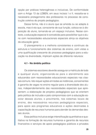 opção por práticas heterogêneas e inclusivas. De conformidade
com o Artigo 13 da LDBEN, em seus incisos I e II, ressalta-se o
necessário protagonismo dos professores no processo de cons-
trução coletiva do projeto pedagógico.
     Dessa forma, não é o aluno que se amolda ou se adapta à
escola, mas é ela que, consciente de sua função, coloca-se à dis-
posição do aluno, tornando-se um espaço inclusivo. Nesse con-
texto, a educação especial é concebida para possibilitar que o alu-
no com necessidades educacionais especiais atinja os objetivos
da educação geral.
     O planejamento e a melhoria consistentes e contínuos da
estrutura e funcionamento dos sistemas de ensino, com vistas a
uma qualificação crescente do processo pedagógico para a edu-
cação na diversidade, implicam ações de diferente natureza:


      4.1 - No âmbito político


      Os sistemas escolares deverão assegurar a matrícula de todo
e qualquer aluno, organizando-se para o atendimento aos
educandos com necessidades educacionais especiais nas clas-
ses comuns. Isto requer ações em todas as instâncias, concernentes
à garantia de vagas no ensino regular para a diversidade dos alu-
nos, independentemente das necessidades especiais que apre-
sentem; a elaboração de projetos pedagógicos que se orientem
pela política de inclusão e pelo compromisso com a educação es-
colar desses alunos; o provimento, nos sistemas locais de
ensino, dos necessários recursos pedagógicos especiais,
para apoio aos programas educativos e ações destinadas à
capacitação de recursos humanos para atender às demandas des-
ses alunos.
      Essa política inclusiva exige intensificação quantitativa e qua-
litativa na formação de recursos humanos e garantia de recursos
financeiros e serviços de apoio pedagógico públicos e privados

                                                                   29
 