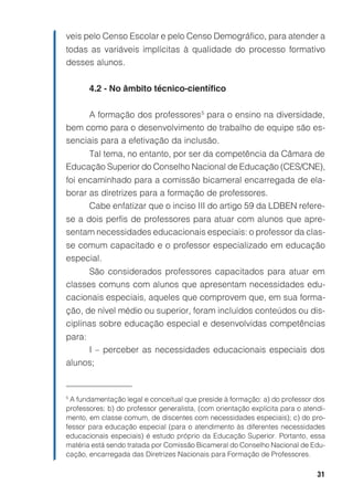 veis pelo Censo Escolar e pelo Censo Demográfico, para atender a
todas as variáveis implícitas à qualidade do processo formativo
desses alunos.


        4.2 - No âmbito técnico-científico


     A formação dos professores 5 para o ensino na diversidade,
bem como para o desenvolvimento de trabalho de equipe são es-
senciais para a efetivação da inclusão.
     Tal tema, no entanto, por ser da competência da Câmara de
Educação Superior do Conselho Nacional de Educação (CES/CNE),
foi encaminhado para a comissão bicameral encarregada de ela-
borar as diretrizes para a formação de professores.
      Cabe enfatizar que o inciso III do artigo 59 da LDBEN refere-
se a dois perfis de professores para atuar com alunos que apre-
sentam necessidades educacionais especiais: o professor da clas-
se comum capacitado e o professor especializado em educação
especial.
      São considerados professores capacitados para atuar em
classes comuns com alunos que apresentam necessidades edu-
cacionais especiais, aqueles que comprovem que, em sua forma-
ção, de nível médio ou superior, foram incluídos conteúdos ou dis-
ciplinas sobre educação especial e desenvolvidas competências
para:
     I – perceber as necessidades educacionais especiais dos
alunos;


5
 A fundamentação legal e conceitual que preside à formação: a) do professor dos
professores; b) do professor generalista, (com orientação explícita para o atendi-
mento, em classe comum, de discentes com necessidades especiais); c) do pro-
fessor para educação especial (para o atendimento às diferentes necessidades
educacionais especiais) é estudo próprio da Educação Superior. Portanto, essa
matéria está sendo tratada por Comissão Bicameral do Conselho Nacional de Edu-
cação, encarregada das Diretrizes Nacionais para Formação de Professores.

                                                                               31
 