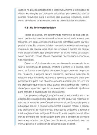 vações na prática pedagógica e desenvolvimento e aplicação de
novas tecnologias ao processo educativo, por exemplo, são de
grande relevância para o avanço das práticas inclusivas, assim
como atividades de extensão junto às comunidades escolares.


      4.3 - No âmbito pedagógico


       Todos os alunos, em determinado momento de sua vida es-
colar, podem apresentar necessidades educacionais, e seus pro-
fessores, em geral, conhecem diferentes estratégias para dar res-
postas a elas. No entanto, existem necessidades educacionais que
requerem, da escola, uma série de recursos e apoios de caráter
mais especializado, que proporcionem ao aluno meios para aces-
so ao currículo. Essas são as chamadas necessidades educacio-
nais especiais.
      Como se vê, trata-se de um conceito amplo: em vez de foca-
lizar a deficiência da pessoa, enfatiza o ensino e a escola, bem
como as formas e condições de aprendizagem; em vez de procu-
rar, no aluno, a origem de um problema, define-se pelo tipo de
resposta educativa e de recursos e apoios que a escola deve pro-
porcionar-lhe para que obtenha sucesso escolar; por fim, em vez
de pressupor que o aluno deva ajustar-se a padrões de “normali-
dade” para aprender, aponta para a escola o desafio de ajustar-se
para atender à diversidade de seus alunos.
      Um projeto pedagógico que inclua os educandos com ne-
cessidades educacionais especiais deverá seguir as mesmas di-
retrizes já traçadas pelo Conselho Nacional de Educação para a
educação infantil, o ensino fundamental, o ensino médio, a educa-
ção profissional de nível técnico, a educação de jovens e adultos e
a educação escolar indígena. Entretanto, esse projeto deverá aten-
der ao princípio da flexibilização, para que o acesso ao currículo
seja adequado às condições dos discentes, respeitando seu ca-
minhar próprio e favorecendo seu progresso escolar.

                                                                33
 