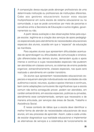 A composição dessa equipe pode abranger profissionais de uma
determinada instituição ou profissionais de instituições diferentes.
Cabe aos gestores educacionais buscar essa equipe
multiprofissional em outra escola do sistema educacional ou na
comunidade, o que se pode concretizar por meio de parcerias e
convênios entre a Secretaria de Educação e outros órgãos, gover-
namentais ou não.
     A partir dessa avaliação e das observações feitas pela equi-
pe escolar, legitima-se a criação dos serviços de apoio pedagógi-
co especializado para atendimento às necessidades educacionais
especiais dos alunos, ocasião em que o “especial” da educação
se manifesta.
     Para aqueles alunos que apresentem dificuldades acentua-
das de aprendizagem ou dificuldades de comunicação e sinaliza-
ção diferenciadas dos demais alunos, demandem ajuda e apoio
intenso e contínuo e cujas necessidades especiais não puderem
ser atendidas em classes comuns, os sistemas de ensino poderão
organizar, extraordinariamente, classes especiais, nas quais será
realizado o atendimento em caráter transitório.
      Os alunos que apresentem necessidades educacionais es-
peciais e requeiram atenção individualizada nas atividades da vida
autônoma e social, recursos, ajudas e apoios intensos e contínuos,
bem como adaptações curriculares tão significativas que a escola
comum não tenha conseguido prover, podem ser atendidos, em
caráter extraordinário, em escolas especiais, públicas ou privadas,
atendimento esse complementado, sempre que necessário e de
maneira articulada, por serviços das áreas de Saúde, Trabalho e
Assistência Social.
     É nesse contexto de idéias que a escola deve identificar a
melhor forma de atender às necessidades educacionais de seus
alunos, em seu processo de aprender. Assim, cabe a cada unida-
de escolar diagnosticar sua realidade educacional e implementar
as alternativas de serviços e a sistemática de funcionamento de

                                                                 35
 