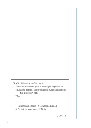 BRASIL. Ministério da Educação.
      Diretrizes nacionais para a educação especial na
      educação básica / Secretaria de Educação Especial
      –     MEC; SEESP, 2001.
      79 p.



      1. Educação Especial 2. Educação Básica
      3. Diretrizes Nacionais. I. Título


                                                CDU 376


2
 