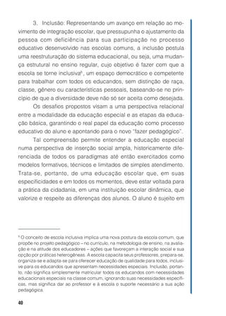 3. Inclusão: Representando um avanço em relação ao mo-
vimento de integração escolar, que pressupunha o ajustamento da
pessoa com deficiência para sua participação no processo
educativo desenvolvido nas escolas comuns, a inclusão postula
uma reestruturação do sistema educacional, ou seja, uma mudan-
ça estrutural no ensino regular, cujo objetivo é fazer com que a
escola se torne inclusiva8 , um espaço democrático e competente
para trabalhar com todos os educandos, sem distinção de raça,
classe, gênero ou características pessoais, baseando-se no prin-
cípio de que a diversidade deve não só ser aceita como desejada.
      Os desafios propostos visam a uma perspectiva relacional
entre a modalidade da educação especial e as etapas da educa-
ção básica, garantindo o real papel da educação como processo
educativo do aluno e apontando para o novo “fazer pedagógico”.
    Tal compreensão permite entender a educação especial
numa perspectiva de inserção social ampla, historicamente dife-
renciada de todos os paradigmas até então exercitados como
modelos formativos, técnicos e limitados de simples atendimento.
Trata-se, portanto, de uma educação escolar que, em suas
especificidades e em todos os momentos, deve estar voltada para
a prática da cidadania, em uma instituição escolar dinâmica, que
valorize e respeite as diferenças dos alunos. O aluno é sujeito em




8
  O conceito de escola inclusiva implica uma nova postura da escola comum, que
propõe no projeto pedagógico – no currículo, na metodologia de ensino, na avalia-
ção e na atitude dos educadores – ações que favoreçam a interação social e sua
opção por práticas heterogêneas. A escola capacita seus professores, prepara-se,
organiza-se e adapta-se para oferecer educação de qualidade para todos, inclusi-
ve para os educandos que apresentam necessidades especiais. Inclusão, portan-
to, não significa simplesmente matricular todos os educandos com necessidades
educacionais especiais na classe comum, ignorando suas necessidades específi-
cas, mas significa dar ao professor e à escola o suporte necessário a sua ação
pedagógica.

40
 