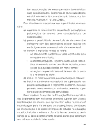 tam superdotação, de forma que sejam desenvolvidas
            suas potencialidades, permitindo ao aluno superdotado
            concluir em menor tempo a educação básica, nos ter-
            mos do Artigo 24, V, “c”, da LDBEN.
         Para atendimento educacional aos superdotados, é neces-
sário:
         a) organizar os procedimentos de avaliação pedagógica e
            psicológica de alunos com características de
            superdotação;
         b) prever a possibilidade de matrícula do aluno em série
            compatível com seu desempenho escolar, levando em
            conta, igualmente, sua maturidade sócio emocional;
         c) cumprir a legislação no que se refere:
            • ao atendimento suplementar para aprofundar e/ou
                enriquecer o currículo;
            •   à aceleração/avanço, regulamentados pelos respec-
                tivos sistemas de ensino, permitindo, inclusive, a con-
                clusão da Educação Básica em menor tempo;
            •  ao registro do procedimento adotado em ata da esco-
               la e no dossiê do aluno;
         d) incluir, no histórico escolar, as especificações cabíveis;
         e) incluir o atendimento educacional ao superdotado nos
            projetos pedagógicos e regimentos escolares, inclusive
            por meio de convênios com instituições de ensino supe-
            rior e outros segmentos da comunidade.
         Recomenda-se às escolas de Educação Básica a constitui-
ção de parcerias com instituições de ensino superior com vistas à
identificação de alunos que apresentem altas habilidades/
superdotação, para fins de apoio ao prosseguimento de estudos
no ensino médio e ao desenvolvimento de estudos na educação
superior, inclusive mediante a oferta de bolsas de estudo, desti-
nando-se tal apoio prioritariamente àqueles alunos que pertençam
aos estratos sociais de baixa renda.

                                                                    49
 