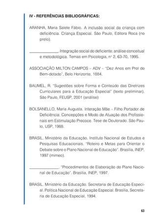 IV - REFERÊNCIAS BIBLIOGRÁFICAS:


ARANHA, Maria Salete Fábio. A inclusão social da criança com
    deficiência. Criança Especial. São Paulo, Editora Roca (no
      prelo).


_______________. Integração social do deficiente: análise conceitual
     e metodológica. Temas em Psicologia, no 2, 63-70, 1995.


ASSOCIAÇÃO MILTON CAMPOS – ADV – “Dez Anos em Prol do
    Bem-dotado”, Belo Horizonte, 1884.


BAUMEL, R. “Sugestões sobre Forma e Conteúdo das Diretrizes
    Curriculares para a Educação Especial” (texto preliminar).
      São Paulo, FEUSP, 2001 (análise)


BOLSANELLO, Maria Augusta. Interação Mãe – Filho Portador de
    Deficiência: Concepções e Modo de Atuação dos Profissio-
      nais em Estimulação Precoce. Tese de Doutorado. São Pau-
      lo, USP, 1988.


BRASIL. Ministério da Educação. Instituto Nacional de Estudos e
    Pesquisas Educacionais. “Roteiro e Metas para Orientar o
      Debate sobre o Plano Nacional de Educação”. Brasília, INEP,
      1997 (mimeo).


_______________. “Procedimentos de Elaboração do Plano Nacio-
     nal de Educação”. Brasília, INEP, 1997.


BRASIL. Ministério da Educação. Secretaria de Educação Especi-
    al. Política Nacional de Educação Especial. Brasília, Secreta-
      ria de Educação Especial, 1994.


                                                                  63
 