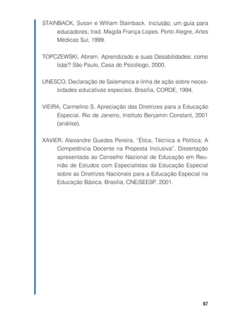STAINBACK, Susan e William Stainback. Inclusão: um guia para
     educadores; trad. Magda França Lopes. Porto Alegre, Artes
     Médicas Sul, 1999.


TOPCZEWSKI, Abram. Aprendizado e suas Desabilidades: como
    lidar? São Paulo, Casa do Psicólogo, 2000.


UNESCO. Declaração de Salamanca e linha de ação sobre neces-
    sidades educativas especiais. Brasília, CORDE, 1994.


VIEIRA, Carmelino S. Apreciação das Diretrizes para a Educação
     Especial. Rio de Janeiro, Instituto Benjamin Constant, 2001
     (análise).


XAVIER, Alexandre Guedes Pereira. “Ética, Técnica e Política: A
     Competência Docente na Proposta Inclusiva”. Dissertação
     apresentada ao Conselho Nacional de Educação em Reu-
     nião de Estudos com Especialistas da Educação Especial
     sobre as Diretrizes Nacionais para a Educação Especial na
     Educação Básica. Brasília, CNE/SEESP, 2001.




                                                              67
 