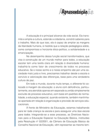 Apresentação
                                        Apresentação


        A educação é o principal alicerce da vida social. Ela trans-
mite e amplia a cultura, estende a cidadania, constrói saberes para
o trabalho. Mais do que isso, ela é capaz de ampliar as margens
da liberdade humana, à medida que a relação pedagógica adote,
como compromisso e horizonte ético-político, a solidariedade e a
emancipação.
        No desempenho dessa função social transformadora, que
visa à construção de um mundo melhor para todos, a educação
escolar tem uma tarefa clara em relação à diversidade humana:
trabalhá-la como fator de crescimento de todos no processo
educativo. Se o nosso sonho e o nosso empenho são por uma so-
ciedade mais justa e livre, precisamos trabalhar desde a escola o
convívio e valorização das diferenças, base para uma verdadeira
cultura de paz.
        Em todo o mundo, durante muito tempo, o diferente foi co-
locado à margem da educação: o aluno com deficiência, particu-
larmente, era atendido apenas em separado ou então simplesmente
excluído do processo educativo, com base em padrões de norma-
lidade; a educação especial, quando existente, também mantinha-
se apartada em relação à organização e provisão de serviços edu-
cacionais.
        À frente do Ministério da Educação, estamos trabalhando
para ter toda criança na escola e para assegurar uma boa escola
para todos. Integrando-se a esse processo, as Diretrizes Nacio-
nais para a Educação Especial na Educação Básica, instituídas
pela Resolução nº 02/2001, da Câmara de Educação Básica do
Conselho Nacional de Educação, vêm representar ao mesmo tem-

                                                                  5
 