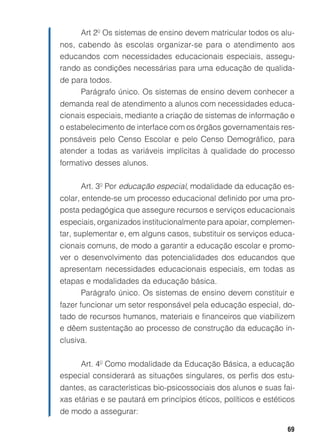 Art 2º Os sistemas de ensino devem matricular todos os alu-
nos, cabendo às escolas organizar-se para o atendimento aos
educandos com necessidades educacionais especiais, assegu-
rando as condições necessárias para uma educação de qualida-
de para todos.
     Parágrafo único. Os sistemas de ensino devem conhecer a
demanda real de atendimento a alunos com necessidades educa-
cionais especiais, mediante a criação de sistemas de informação e
o estabelecimento de interface com os órgãos governamentais res-
ponsáveis pelo Censo Escolar e pelo Censo Demográfico, para
atender a todas as variáveis implícitas à qualidade do processo
formativo desses alunos.

      Art. 3º Por educação especial, modalidade da educação es-
colar, entende-se um processo educacional definido por uma pro-
posta pedagógica que assegure recursos e serviços educacionais
especiais, organizados institucionalmente para apoiar, complemen-
tar, suplementar e, em alguns casos, substituir os serviços educa-
cionais comuns, de modo a garantir a educação escolar e promo-
ver o desenvolvimento das potencialidades dos educandos que
apresentam necessidades educacionais especiais, em todas as
etapas e modalidades da educação básica.
     Parágrafo único. Os sistemas de ensino devem constituir e
fazer funcionar um setor responsável pela educação especial, do-
tado de recursos humanos, materiais e financeiros que viabilizem
e dêem sustentação ao processo de construção da educação in-
clusiva.


     Art. 4º Como modalidade da Educação Básica, a educação
especial considerará as situações singulares, os perfis dos estu-
dantes, as características bio-psicossociais dos alunos e suas fai-
xas etárias e se pautará em princípios éticos, políticos e estéticos
de modo a assegurar:

                                                                 69
 