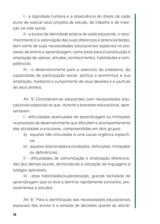 I - a dignidade humana e a observância do direito de cada
aluno de realizar seus projetos de estudo, de trabalho e de inser-
ção na vida social;
      II - a busca da identidade própria de cada educando, o reco-
nhecimento e a valorização das suas diferenças e potencialidades,
bem como de suas necessidades educacionais especiais no pro-
cesso de ensino e aprendizagem, como base para a constituição e
ampliação de valores, atitudes, conhecimentos, habilidades e com-
petências;
     III - o desenvolvimento para o exercício da cidadania, da
capacidade de participação social, política e econômica e sua
ampliação, mediante o cumprimento de seus deveres e o usufruto
de seus direitos.


     Art. 5º Consideram-se educandos com necessidades edu-
cacionais especiais os que, durante o processo educacional, apre-
sentarem:
      I - dificuldades acentuadas de aprendizagem ou limitações
no processo de desenvolvimento que dificultem o acompanhamento
das atividades curriculares, compreendidas em dois grupos:
      a) aquelas não vinculadas a uma causa orgânica específi-
        ca;
     b) aquelas relacionadas a condições, disfunções, limitações
         ou deficiências;
     II – dificuldades de comunicação e sinalização diferencia-
das dos demais alunos, demandando a utilização de linguagens e
códigos aplicáveis;
     III - altas habilidades/superdotação, grande facilidade de
aprendizagem que os leve a dominar rapidamente conceitos, pro-
cedimentos e atitudes.


     Art. 6o. Para a identificação das necessidades educacionais
especiais dos alunos e a tomada de decisões quanto ao atendi-

70
 