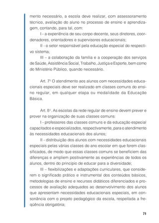 mento necessário, a escola deve realizar, com assessoramento
técnico, avaliação do aluno no processo de ensino e aprendiza-
gem, contando, para tal, com:
      I - a experiência de seu corpo docente, seus diretores, coor-
denadores, orientadores e supervisores educacionais;
     II - o setor responsável pela educação especial do respecti-
vo sistema;
      III – a colaboração da família e a cooperação dos serviços
de Saúde, Assistência Social, Trabalho, Justiça e Esporte, bem como
do Ministério Público, quando necessário.


      Art. 7º O atendimento aos alunos com necessidades educa-
cionais especiais deve ser realizado em classes comuns do ensi-
no regular, em qualquer etapa ou modalidade da Educação
Básica.


     Art. 8 o. As escolas da rede regular de ensino devem prever e
prover na organização de suas classes comuns:
     I - professores das classes comuns e da educação especial
capacitados e especializados, respectivamente, para o atendimento
às necessidades educacionais dos alunos;
     II - distribuição dos alunos com necessidades educacionais
especiais pelas várias classes do ano escolar em que forem clas-
sificados, de modo que essas classes comuns se beneficiem das
diferenças e ampliem positivamente as experiências de todos os
alunos, dentro do principio de educar para a diversidade;
     III – flexibilizações e adaptações curriculares, que conside-
rem o significado prático e instrumental dos conteúdos básicos,
metodologias de ensino e recursos didáticos diferenciados e pro-
cessos de avaliação adequados ao desenvolvimento dos alunos
que apresentam necessidades educacionais especiais, em con-
sonância com o projeto pedagógico da escola, respeitada a fre-
qüência obrigatória;

                                                                71
 