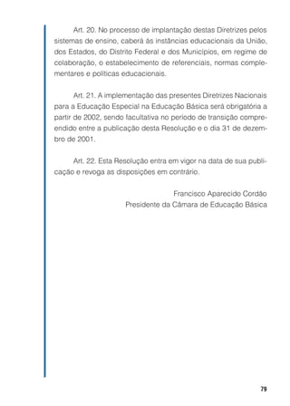 Art. 20. No processo de implantação destas Diretrizes pelos
sistemas de ensino, caberá às instâncias educacionais da União,
dos Estados, do Distrito Federal e dos Municípios, em regime de
colaboração, o estabelecimento de referenciais, normas comple-
mentares e políticas educacionais.


     Art. 21. A implementação das presentes Diretrizes Nacionais
para a Educação Especial na Educação Básica será obrigatória a
partir de 2002, sendo facultativa no período de transição compre-
endido entre a publicação desta Resolução e o dia 31 de dezem-
bro de 2001.


     Art. 22. Esta Resolução entra em vigor na data de sua publi-
cação e revoga as disposições em contrário.


                                     Francisco Aparecido Cordão
                     Presidente da Câmara de Educação Básica




                                                               79
 