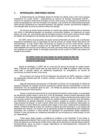 Coordenação de Saúde Mental e Coordenação de Gestão da Atenção Básica, nº 01/03
Página 2 de 7
1. INTRODUÇÃO: DIRETRIZES GERAIS
O desenvolvimento da estratégia Saúde da Família nos últimos anos e dos novos serviços
substitutivos em saúde mental – especialmente os Centros de Atenção Psicossocial (CAPS) –
marcam um progresso indiscutível da política do SUS. Esse avanço na resolução dos problemas de
saúde da população por meio da vinculação com equipes, e do aumento de resolutividade propiciado
pelos serviços substitutivos em crescente expansão, não significa, contudo, que tenhamos chegado a
uma situação ideal, do ponto de vista da melhoria da atenção.
Os serviços de saúde mental existentes na maioria das cidades brasileiras têm se dedicado
com afinco à desinstitucionalização de pacientes cronicamente asilados, ao tratamento de casos
graves, às crises, etc. Uma grande parte do sofrimento psíquico menos grave continua sendo objeto
do trabalho de ambulatórios e da atenção básica (AB) em qualquer uma de suas formas.
Os CAPS, dentro da atual política de saúde mental do Ministério da Saúde, são considerados
dispositivos estratégicos para a organização da rede de atenção em saúde mental. Eles devem ser
territorializados, ou seja, devem estar circunscritos no espaço de convívio social (família, escola,
trabalho, igreja, etc.) daqueles usuários que os freqüentam. Deve ser um serviço que resgate as
potencialidades dos recursos comunitários à sua volta, pois todos estes recursos devem ser incluídos
nos cuidados em saúde mental. A reinserção social pode se dar a partir do CAPS mas sempre em
direção à comunidade.
Os CAPS, dentro da atual política de saúde mental do MS, são
considerados dispositivos estratégicos para a organização da rede de
atenção em saúde mental
Apesar de estratégico, o CAPS não é o único tipo de serviço de atenção em saúde mental.
Aliás, a atenção em saúde mental deve ser feita dentro de uma rede de cuidados. Estão incluídos
nesta rede: a atenção básica, as residências terapêuticas, os ambulatórios, os centros de
convivência, os clubes de lazer, entre outros.
Os municípios com menos de 20 mil habitantes não precisam ter CAPS, segundo a à lógica
de organização proposta pelo MS, e podem começar a estruturar sua rede de cuidados a partir a
atenção básica.
Segundo estimativas internacionais e do Ministério da Saúde, 3% da população (5 milhões de
pessoas) necessita de cuidados contínuos (transtornos mentais severos e persistentes), e mais 9%
(totalizando 12% da população geral do país – 20 milhões de pessoas) precisam de atendimento
eventual (transtornos menos graves).
Quanto a transtornos decorrentes do uso prejudicial de álcool e outras drogas, a necessidade
de atendimento regular atinge a cerca de 6 a 8% da população, embora existam estimativas ainda
mais elevadas. Para essa população específica, vemos que o sistema assistencial ainda vigente (mas
em processo contínuo de revisão e reversão de seu modelo) privilegia as pessoas mais acometidas,
nos dispositivos de atenção hospitalar. A essas unidades, chegam os usuários vitimados por um
longo processo de adoecer, no qual o tempo médio entre a detecção de problemas relacionados ao
uso de álcool e a busca efetiva por cuidados pode chegar a cinco anos, evidenciando conseqüências
diretas / indiretas da falta de acesso dos usuários a práticas de cunho preventivo, ou da ausência de
efetividade das mesmas. Os usuários que já apresentam padrão de dependência para substâncias
psicoativas não constituem a maior parcela da população de consumidores destas substâncias.
Portanto, é mais útil pensar em “problemas associados ao uso de álcool e/ou outras drogas” do que
em “dependência”.
Todos esses dados revelam a amplitude do problema a ser enfrentado. O que existe aí,
epidemiologicamente falando? Sem contar com nenhum estudo recente, estimamos que uma grande
parte das pessoas com transtornos mentais leves estão sendo atendidos na atenção básica (queixas
psicossomáticas, abuso de álcool e drogas, dependência de benzodiazepínicos, transtornos de
ansiedade menos graves, etc).
 