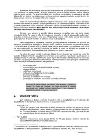 Coordenação de Saúde Mental e Coordenação de Gestão da Atenção Básica, nº 01/03
Página 3 de 7
A realidade das equipes de atenção básica demonstra que, cotidianamente, elas se deparam
com problemas de “saúde mental”: 56% das equipes de saúde da família referiram realizar “alguma
ação de saúde mental”.1
Por sua proximidade com famílias e comunidades, as equipes da atenção
básica são um recurso estratégico para o enfrentamento de agravos vinculados ao uso abusivo de
álcool, drogas e diversas formas de sofrimento psíquico.
Existe um componente de sofrimento subjetivo associado a toda e qualquer doença, às vezes
atuando como entrave à adesão a práticas preventivas ou de vida mais saudáveis. Poderíamos dizer
que todo problema de saúde é também – e sempre – mental, e que toda saúde mental é também – e
sempre – produção de saúde. Nesse sentido, será sempre importante e necessária a articulação
da saúde mental com a atenção básica.
Contudo, nem sempre a atenção básica apresenta condições para dar conta dessa
importante tarefa. Às vezes, a falta de recursos de pessoal e a falta de capacitação acabam por
prejudicar o desenvolvimento de uma ação integral pelas equipes. Além disso, atender às pessoas
com problemas de saúde mental é de fato uma tarefa muito complexa.
Nessa compreensão, baseamos a idéia de que urge estimular ativamente, nas políticas de
expansão, formulação e avaliação da atenção básica, diretrizes que incluam a dimensão subjetiva
dos usuários e os problemas mais graves de saúde mental. Assumir este compromisso é uma forma
de responsabilização em relação à produção de saúde, à busca da eficácia das práticas e à
promoção da eqüidade, da integralidade e da cidadania num sentido mais amplo.
As ações de saúde mental na atenção básica devem obedecer ao modelo de redes de
cuidado, de base territorial e atuação transversal com outras políticas específicas e que busquem o
estabelecimento de vínculos e acolhimento. Essas ações devem estar fundamentadas nos princípios
do SUS e nos princípios da Reforma Psiquiátrica. Podemos sintetizar como princípios fundamentais
desta articulação entre saúde mental e atenção básica:
- noção de território;
- organização da atenção à saúde mental em rede;
- intersetorialidade;
- reabilitação psicossocial;
- multiprofissionalidade/interdisciplinaridade;
- desinstitucionalização;
- promoção da cidadania dos usuários;
- construção da autonomia possível de usuários e familiares.
As ações de saúde mental na atenção básica devem obedecer ao
modelo de redes de cuidado, de base territorial e atuação
transversal com outras políticas específicas e que busquem o
estabelecimento de vínculos e acolhimento
2. BREVE HISTÓRICO
Com o objetivo de discutir a inclusão da saúde mental na atenção básica, a Coordenação de
Saúde Mental do Ministério da Saúde promoveu os seguintes eventos:
- Março de 2001
Oficina de Trabalho para “Discussão do Plano Nacional de Inclusão das Ações de Saúde
Mental na Atenção Básica”, com a presença do Departamento de Atenção Básica (DAB/SPS)
e a Coordenação Geral de Saúde Mental (CGSM)/MS e alguns municípios com experiências
em curso de Saúde Mental na Atenção Básica
- Abril de 2002
Seminário Internacional sobre Saúde Mental na Atenção Básica, realizado através de
parceira MS/OPAS/UFRJ/Universidade de Harvard
1
Levantamento do Departamento de Atenção Básica, apresentado em Seminário Internacional sobre
Saúde Mental na Atenção Primária - Opas/MS/Universidade de Harvard/UFRJ, abril de 2002.
 