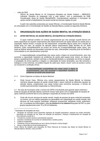 Coordenação de Saúde Mental e Coordenação de Gestão da Atenção Básica, nº 01/03
Página 4 de 7
- Julho de 2003
Oficina de Saúde Mental no VII Congresso Brasileiro de Saúde Coletiva – ABRASCO,
intitulada “Desafios da integração com a rede básica”, com a participação do DAB,
Coordenação Geral de Saúde Mental/DAPE, Coordenadores estaduais e municipais de
saúde mental e trabalhadores da saúde mental de diversas regiões do país
A partir dos subsídios produzidos por essas Oficinas, a Coordenação Geral de Saúde Mental,
em articulação com a Coordenação de Gestão da Atenção Básica, propõe as seguintes diretrizes:
3. ORGANIZAÇÃO DAS AÇÕES DE SAÚDE MENTAL NA ATENÇÃO BÁSICA
3.1 APOIO MATRICIAL DA SAÚDE MENTAL ÀS EQUIPES DA ATENÇÃO BÁSICA
O apoio matricial constitui um arranjo organizacional que visa outorgar suporte técnico em
áreas específicas às equipes responsáveis pelo desenvolvimento de ações básicas de saúde para a
população. Nesse arranjo, a equipe por ele responsável, compartilha alguns casos com a equipe de
saúde local (no caso, as equipes da atenção básica responsáveis pelas famílias de um dado
território). Esse compartilhamento se produz em forma de co-responsabilização pelos casos, que
pode se efetivar através de discussões conjuntas de caso, intervenções conjuntas junto às famílias e
comunidades ou em atendimentos conjuntos.
A responsabilização compartilhada dos casos exclui a lógica do encaminhamento, pois visa
aumentar a capacidade resolutiva de problemas de saúde pela equipe local. Assim, ao longo do
tempo e gradativamente, também estimula a interdisciplinaridade e a ampliação da clínica na equipe.
A ampliação da clínica significa o resgate e a valorização de outras dimensões, que não somente a
biológica e a dos sintomas, na análise singular de cada caso. Assim, riscos2
como os sociais e outros
se incorporam à avaliação clínica.
A responsabilização compartilhada dos casos exclui a lógica do
encaminhamento, pois visa aumentar a capacidade resolutiva de
problemas de saúde pela equipe local
3.1.1 Como Organizar as Ações de Apoio Matricial
a. Onde houver Caps, Oficinas e/ou outros equipamentos da Saúde Mental: os diversos
membros dessas equipes de saúde mental farão o apoio matricial às diferentes equipes da
atenção básica, programando sua carga horária para encontros semanais, e formas de
contato para demandas inesperadas ou intercorrências
a.1 . No caso de municípios onde o número de CAPS é insuficiente para garantir apoio matricial a
todas as equipes da atenção básica é possível compor esse apoio com a implantação de equipes de
apoio matricial (conforme item b) e/ou planejar a expansão do número de CAPS.
b. Onde não houver serviços de saúde mental: criação de equipes de apoio matricial compostas,
no mínimo, por um médico psiquiatra (ou generalista com capacitação em saúde mental), dois
técnicos de nível superior (psicólogo, terapeuta ocupacional, assistente social, enfermeiro,
etc.) e auxiliares de enfermagem, para no mínimo 6 e no máximo 9 equipes de PSF ou para
grupos populacionais entre 15 a 30 mil habitantes.
2
Exemplos de situações de risco:
• Situações de exclusão social (pacientes egressos de hospital psiquiátrico, pessoas em prisão domiciliar,
população em situação de rua, idoso em situação de abandono, crianças e adolescentes em situação de
risco pessoal e social etc.);
• Transtornos mentais severos e persistentes (graves);
• Suicídios e tentativas de suicídio em adolescentes e adultos jovens;
• Violência intrafamiliar;
• Problemas clínicos relacionados ao uso e abuso de álcool e outras drogas;
• Abuso e dependência de benzodiazepínicos.
Fonte: Oficina de trabalho para discussão do Plano Nacional de Inclusão das Ações de Saúde Mental na
Atenção Básica. Brasília, março de 2001.
 