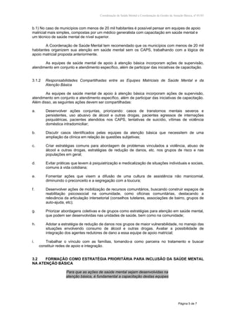 Coordenação de Saúde Mental e Coordenação de Gestão da Atenção Básica, nº 01/03
Página 5 de 7
b.1) No caso de municípios com menos de 20 mil habitantes é possível pensar em equipes de apoio
matricial mais simples, compostas por um médico generalista com capacitação em saúde mental e
um técnico de saúde mental de nível superior.
A Coordenação de Saúde Mental tem recomendado que os municípios com menos de 20 mil
habitantes organizem sua atenção em saúde mental sem os CAPS, trabalhando com a lógica de
apoio matricial proposta anteriormente.
As equipes de saúde mental de apoio à atenção básica incorporam ações de supervisão,
atendimento em conjunto e atendimento específico, além de participar das iniciativas de capacitação.
3.1.2 Responsabilidades Compartilhadas entre as Equipes Matriciais de Saúde Mental e da
Atenção Básica
As equipes de saúde mental de apoio à atenção básica incorporam ações de supervisão,
atendimento em conjunto e atendimento específico, além de participar das iniciativas de capacitação.
Além disso, as seguintes ações devem ser compartilhadas:
a. Desenvolver ações conjuntas, priorizando: casos de transtornos mentais severos e
persistentes, uso abusivo de álcool e outras drogas, pacientes egressos de internações
psiquiátricas, pacientes atendidos nos CAPS, tentativas de suicídio, vítimas de violência
doméstica intradomiciliar;
b. Discutir casos identificados pelas equipes da atenção básica que necessitem de uma
ampliação da clínica em relação às questões subjetivas;
c. Criar estratégias comuns para abordagem de problemas vinculados a violência, abuso de
álcool e outras drogas, estratégias de redução de danos, etc. nos grupos de risco e nas
populações em geral;
d. Evitar práticas que levem à psiquiatrização e medicalização de situações individuais e sociais,
comuns à vida cotidiana;
e. Fomentar ações que visem a difusão de uma cultura de assistência não manicomial,
diminuindo o preconceito e a segregação com a loucura;
f. Desenvolver ações de mobilização de recursos comunitários, buscando construir espaços de
reabilitação psicossocial na comunidade, como oficinas comunitárias, destacando a
relevância da articulação intersetorial (conselhos tutelares, associações de bairro, grupos de
auto-ajuda, etc);
g. Priorizar abordagens coletivas e de grupos como estratégias para atenção em saúde mental,
que podem ser desenvolvidas nas unidades de saúde, bem como na comunidade;
h. Adotar a estratégia de redução de danos nos grupos de maior vulnerabilidade, no manejo das
situações envolvendo consumo de álcool e outras drogas. Avaliar a possibilidade de
integração dos agentes redutores de dano a essa equipe de apoio matricial;
i. Trabalhar o vínculo com as famílias, tomando-a como parceira no tratamento e buscar
constituir redes de apoio e integração.
3.2 FORMAÇÃO COMO ESTRATÉGIA PRIORITÁRIA PARA INCLUSÃO DA SAÚDE MENTAL
NA ATENÇÃO BÁSICA
Para que as ações de saúde mental sejam desenvolvidas na
atenção básica, é fundamental a capacitação destas equipes
 