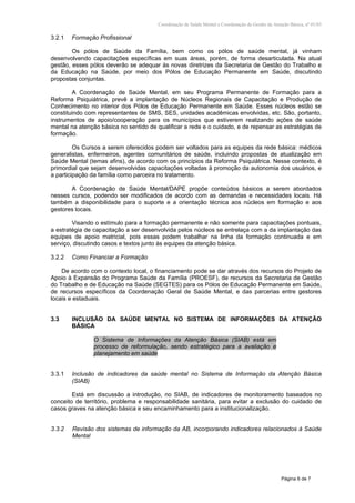 Coordenação de Saúde Mental e Coordenação de Gestão da Atenção Básica, nº 01/03
Página 6 de 7
3.2.1 Formação Profissional
Os pólos de Saúde da Família, bem como os pólos de saúde mental, já vinham
desenvolvendo capacitações específicas em suas áreas, porém, de forma desarticulada. Na atual
gestão, esses pólos deverão se adequar às novas diretrizes da Secretaria de Gestão do Trabalho e
da Educação na Saúde, por meio dos Pólos de Educação Permanente em Saúde, discutindo
propostas conjuntas.
A Coordenação de Saúde Mental, em seu Programa Permanente de Formação para a
Reforma Psiquiátrica, prevê a implantação de Núcleos Regionais de Capacitação e Produção de
Conhecimento no interior dos Pólos de Educação Permanente em Saúde. Esses núcleos estão se
constituindo com representantes de SMS, SES, unidades acadêmicas envolvidas, etc. São, portanto,
instrumentos de apoio/cooperação para os municípios que estiverem realizando ações de saúde
mental na atenção básica no sentido de qualificar a rede e o cuidado, e de repensar as estratégias de
formação.
Os Cursos a serem oferecidos podem ser voltados para as equipes da rede básica: médicos
generalistas, enfermeiros, agentes comunitários de saúde, incluindo propostas de atualização em
Saúde Mental (temas afins), de acordo com os princípios da Reforma Psiquiátrica. Nesse contexto, é
primordial que sejam desenvolvidas capacitações voltadas à promoção da autonomia dos usuários, e
a participação da família como parceira no tratamento.
A Coordenação de Saúde Mental/DAPE propõe conteúdos básicos a serem abordados
nesses cursos, podendo ser modificados de acordo com as demandas e necessidades locais. Há
também a disponibilidade para o suporte e a orientação técnica aos núcleos em formação e aos
gestores locais.
Visando o estímulo para a formação permanente e não somente para capacitações pontuais,
a estratégia de capacitação a ser desenvolvida pelos núcleos se entrelaça com a da implantação das
equipes de apoio matricial, pois essas podem trabalhar na linha da formação continuada e em
serviço, discutindo casos e textos junto às equipes da atenção básica.
3.2.2 Como Financiar a Formação
De acordo com o contexto local, o financiamento pode se dar através dos recursos do Projeto de
Apoio à Expansão do Programa Saúde da Família (PROESF), de recursos da Secretaria de Gestão
do Trabalho e de Educação na Saúde (SEGTES) para os Pólos de Educação Permanente em Saúde,
de recursos específicos da Coordenação Geral de Saúde Mental, e das parcerias entre gestores
locais e estaduais.
3.3 INCLUSÃO DA SAÚDE MENTAL NO SISTEMA DE INFORMAÇÕES DA ATENÇÃO
BÁSICA
O Sistema de Informações da Atenção Básica (SIAB) está em
processo de reformulação, sendo estratégico para a avaliação e
planejamento em saúde
3.3.1 Inclusão de indicadores da saúde mental no Sistema de Informação da Atenção Básica
(SIAB)
Está em discussão a introdução, no SIAB, de indicadores de monitoramento baseados no
conceito de território, problema e responsabilidade sanitária, para evitar a exclusão do cuidado de
casos graves na atenção básica e seu encaminhamento para a institucionalização.
3.3.2 Revisão dos sistemas de informação da AB, incorporando indicadores relacionados à Saúde
Mental
 