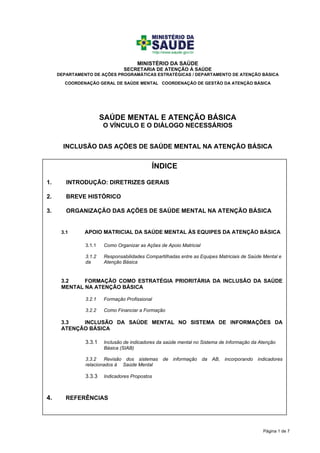 Página 1 de 7
MINISTÉRIO DA SAÚDE
SECRETARIA DE ATENÇÃO À SAÚDE
DEPARTAMENTO DE AÇÕES PROGRAMÁTICAS ESTRATÉGICAS / DEPARTAMENTO DE ATENÇÃO BÁSICA
COORDENAÇÃO GERAL DE SAÚDE MENTAL COORDENAÇÃO DE GESTÃO DA ATENÇÃO BÁSICA
SAÚDE MENTAL E ATENÇÃO BÁSICA
O VÍNCULO E O DIÁLOGO NECESSÁRIOS
INCLUSÃO DAS AÇÕES DE SAÚDE MENTAL NA ATENÇÃO BÁSICA
ÍNDICE
1. INTRODUÇÃO: DIRETRIZES GERAIS
2. BREVE HISTÓRICO
3. ORGANIZAÇÃO DAS AÇÕES DE SAÚDE MENTAL NA ATENÇÃO BÁSICA
3.1 APOIO MATRICIAL DA SAÚDE MENTAL ÀS EQUIPES DA ATENÇÃO BÁSICA
3.1.1 Como Organizar as Ações de Apoio Matricial
3.1.2 Responsabilidades Compartilhadas entre as Equipes Matriciais de Saúde Mental e
da Atenção Básica
3.2 FORMAÇÃO COMO ESTRATÉGIA PRIORITÁRIA DA INCLUSÃO DA SAÚDE
MENTAL NA ATENÇÃO BÁSICA
3.2.1 Formação Profissional
3.2.2 Como Financiar a Formação
3.3 INCLUSÃO DA SAÚDE MENTAL NO SISTEMA DE INFORMAÇÕES DA
ATENÇÃO BÁSICA
3.3.1 Inclusão de indicadores da saúde mental no Sistema de Informação da Atenção
Básica (SIAB)
3.3.2 Revisão dos sistemas de informação da AB, incorporando indicadores
relacionados à Saúde Mental
3.3.3 Indicadores Propostos
4. REFERÊNCIAS
 
