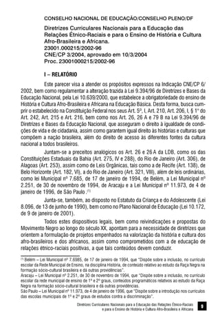 Diretrizes Curriculares Nacionais para a Educação das Relações Étnico-Raciais
e para o Ensino de História e Cultura Afro-Brasileira e Africana
9
CONSELHO NACIONAL DE EDUCAÇÃO/CONSELHO PLENO/DF
Diretrizes Curriculares Nacionais para a Educação das
Relações Étnico-Raciais e para o Ensino de História e Cultura
Afro-Brasileira e Africana.
23001.000215/2002-96
CNE/CP 3/2004, aprovado em 10/3/2004
Proc. 23001000215/2002-96
I – RELATÓRIO
Este parecer visa a atender os propósitos expressos na Indicação CNE/CP 6/
2002, bem como regulamentar a alteração trazida à Lei 9.394/96 de Diretrizes e Bases da
Educação Nacional, pela Lei 10.639/2000, que estabelece a obrigatoriedade do ensino de
História e Cultura Afro-Brasileira e Africana na Educação Básica. Desta forma, busca cum-
prir o estabelecido na Constituição Federal nos seus Art. 5º, I, Art. 210, Art. 206, I, § 1° do
Art. 242, Art. 215 e Art. 216, bem como nos Art. 26, 26 A e 79 B na Lei 9.394/96 de
Diretrizes e Bases da Educação Nacional, que asseguram o direito à igualdade de condi-
ções de vida e de cidadania, assim como garantem igual direito às histórias e culturas que
compõem a nação brasileira, além do direito de acesso às diferentes fontes da cultura
nacional a todos brasileiros.
Juntam-se a preceitos analógicos os Art. 26 e 26 A da LDB, como os das
Constituições Estaduais da Bahia (Art. 275, IV e 288), do Rio de Janeiro (Art. 306), de
Alagoas (Art. 253), assim como de Leis Orgânicas, tais como a de Recife (Art. 138), de
Belo Horizonte (Art. 182, VI), a do Rio de Janeiro (Art. 321, VIII), além de leis ordinárias,
como lei Municipal nº 7.685, de 17 de janeiro de 1994, de Belém, a Lei Municipal nº
2.251, de 30 de novembro de 1994, de Aracaju e a Lei Municipal nº 11.973, de 4 de
janeiro de 1996, de São Paulo .(1)
Junta-se, também, ao disposto no Estatuto da Criança e do Adolescente (Lei
8.096, de 13 de junho de 1990), bem como no Plano Nacional de Educação (Lei 10.172,
de 9 de janeiro de 2001).
Todos estes dispositivos legais, bem como reivindicações e propostas do
Movimento Negro ao longo do século XX, apontam para a necessidade de diretrizes que
orientem a formulação de projetos empenhados na valorização da história e cultura dos
afro-brasileiros e dos africanos, assim como comprometidos com a de educação de
relações étnico-raciais positivas, a que tais conteúdos devem conduzir.
(1)
Belém – Lei Municipal nº 7.6985, de 17 de janeiro de 1994, que “Dispõe sobre a inclusão, no currículo
escolar da Rede Municipal de Ensino, na disciplina História, de conteúdo relativo ao estudo da Raça Negra na
formação sócio-cultural brasileira e dá outras providências”.
Aracaju – Lei Municipal nº 2.251, de 30 de novembro de 1994, que “Dispõe sobre a inclusão, no currículo
escolar da rede municipal de ensino de 1º e 2º graus, conteúdos programáticos relativos ao estudo da Raça
Negra na formação sócio-cultural brasileira e dá outras providências.
São Paulo – Lei Municipal nº 11.973, de 4 de janeiro de 1996, que “Dispõe sobre a introdução nos currículos
das escolas municipais de 1º e 2º graus de estudos contra a discriminação”.
 