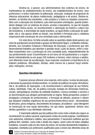 Diretrizes Curriculares Nacionais para a Educação das Relações Étnico-Raciais
e para o Ensino de História e Cultura Afro-Brasileira e Africana
10
Destina-se, o parecer, aos administradores dos sistemas de ensino, de
mantenedoras de estabelecimentos de ensino, aos estabelecimentos de ensino, seus
professores e a todos implicados na elaboração, execução, avaliação de programas de
interesse educacional, de planos institucionais, pedagógicos e de ensino. Destina-se,
também, às famílias dos estudantes, a eles próprios e a todos os cidadãos comprome-
tidos com a educação dos brasileiros, para nele buscarem orientações, quando preten-
derem dialogar com os sistemas de ensino, escolas e educadores, no que diz respeito
às relações étnico-raciais, ao reconhecimento e valorização da história e cultura dos
afro-brasileiros, à diversidade da nação brasileira, ao igual direito à educação de quali-
dade, isto é, não apenas direito ao estudo, mas também à formação para a cidadania
responsável pela construção de uma sociedade justa e democrática.
Em vista disso, foi feita consulta sobre as questões objeto deste parecer, por
meio de questionário encaminhado a grupos do Movimento Negro, a militantes individu-
almente, aos Conselhos Estaduais e Municipais de Educação, a professores que vêm
desenvolvendo trabalhos que abordam a questão racial, a pais de alunos, enfim a cida-
dãos empenhados com a construção de uma sociedade justa, independentemente de
seu pertencimento racial. Encaminharam-se em torno de mil questionários e o respon-
deram individualmente ou em grupo 250 mulheres e homens, entre crianças e adultos,
com diferentes níveis de escolarização. Suas respostas mostraram a importância de se
tratarem problemas, dificuldades, dúvidas, antes mesmo de o parecer traçar orienta-
ções, indicações, normas.
Questões introdutórias
O parecer procura oferecer uma resposta, entre outras, na área da educação,
à demanda da população afrodescendente, no sentido de políticas de ações afirmativas,
isto é, de políticas de reparações, e de reconhecimento e valorização de sua história,
cultura, identidade. Trata, ele, de política curricular, fundada em dimensões históricas,
sociais, antropológicas oriundas da realidade brasileira, e busca combater o racismo e
as discriminações que atingem particularmente os negros. Nesta perspectiva, propõe A
divulgação e produção de conhecimentos, a formação de atitudes, posturas e valores
que eduquem cidadãos orgulhosos de seu pertencimento étnico-racial – descendentes
de africanos, povos indígenas, descendentes de europeus, de asiáticos – para interagirem
na construção de uma nação democrática, em que todos, igualmente, tenham seus
direitos garantidos e sua identidade valorizada.
É importante salientar que tais políticas têm como meta o direito dos negros se
reconhecerem na cultura nacional, expressarem visões de mundo próprias, manifestarem
com autonomia, individual e coletiva, seus pensamentos. É necessário sublinhar que tais
políticas têm, também, como meta o direito dos negros, assim como de todos cidadãos
brasileiros, cursarem cada um dos níveis de ensino, em escolas devidamente instaladas e
equipadas, orientados por professores qualificados para o ensino das diferentes áreas de
 