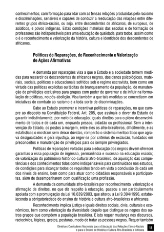 Diretrizes Curriculares Nacionais para a Educação das Relações Étnico-Raciais
e para o Ensino de História e Cultura Afro-Brasileira e Africana
11
conhecimentos; com formação para lidar com as tensas relações produzidas pelo racismo
e discriminações, sensíveis e capazes de conduzir a reeducação das relações entre dife-
rentes grupos étnico-raciais, ou seja, entre descendentes de africanos, de europeus, de
asiáticos, e povos indígenas. Estas condições materiais das escolas e de formação de
professores são indispensáveis para uma educação de qualidade, para todos, assim como
o é o reconhecimento e valorização da história, cultura e identidade dos descendentes de
africanos.
Políticas de Reparações, de Reconhecimento e Valorização
de Ações Afirmativas
A demanda por reparações visa a que o Estado e a sociedade tomem medi-
das para ressarcir os descendentes de africanos negros, dos danos psicológicos, mate-
riais, sociais, políticos e educacionais sofridos sob o regime escravista, bem como em
virtude das políticas explícitas ou tácitas de branqueamento da população, de manuten-
ção de privilégios exclusivos para grupos com poder de governar e de influir na formu-
lação de políticas, no pós-abolição. Visa também a que tais medidas se concretizem em
iniciativas de combate ao racismo e a toda sorte de discriminações.
Cabe ao Estado promover e incentivar políticas de reparações, no que cum-
pre ao disposto na Constituição Federal, Art. 205, que assinala o dever do Estado de
garantir indistintamente, por meio da educação, iguais direitos para o pleno desenvolvi-
mento de todos e de cada um, enquanto pessoa, cidadão ou profissional. Sem a inter-
venção do Estado, os postos à margem, entre eles os afro-brasileiros, dificilmente, e as
estatísticas o mostram sem deixar dúvidas, romperão o sistema meritocrático que agra-
va desigualdades e gera injustiça, ao reger-se por critérios de exclusão, fundados em
preconceitos e manutenção de privilégios para os sempre privilegiados.
Políticas de reparações voltadas para a educação dos negros devem oferecer
garantias a essa população de ingresso, permanência e sucesso na educação escolar,
de valorização do patrimônio histórico-cultural afro-brasileiro, de aquisição das compe-
tências e dos conhecimentos tidos como indispensáveis para continuidade nos estudos,
de condições para alcançar todos os requisitos tendo em vista a conclusão de cada um
dos níveis de ensino, bem como para atuar como cidadãos responsáveis e participan-
tes, além de desempenharem com qualificação uma profissão.
A demanda da comunidade afro-brasileira por reconhecimento, valorização e
afirmação de direitos, no que diz respeito à educação, passou a ser particularmente
apoiada com a promulgação da Lei 10.639/2003, que alterou a Lei 9.394/1996, estabe-
lecendo a obrigatoriedade do ensino de história e cultura afro-brasileiras e africanas.
Reconhecimento implica justiça e iguais direitos sociais, civis, culturais e eco-
nômicos, bem como valorização da diversidade daquilo que distingue os negros dos ou-
tros grupos que compõem a população brasileira. E isto requer mudança nos discursos,
raciocínios, lógicas, gestos, posturas, modo de tratar as pessoas negras. Requer também
 