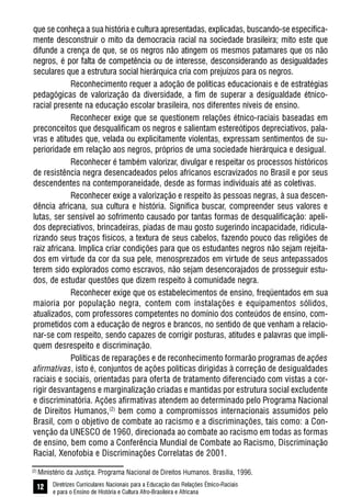 Diretrizes Curriculares Nacionais para a Educação das Relações Étnico-Raciais
e para o Ensino de História e Cultura Afro-Brasileira e Africana
12
que se conheça a sua história e cultura apresentadas, explicadas, buscando-se especifica-
mente desconstruir o mito da democracia racial na sociedade brasileira; mito este que
difunde a crença de que, se os negros não atingem os mesmos patamares que os não
negros, é por falta de competência ou de interesse, desconsiderando as desigualdades
seculares que a estrutura social hierárquica cria com prejuízos para os negros.
Reconhecimento requer a adoção de políticas educacionais e de estratégias
pedagógicas de valorização da diversidade, a fim de superar a desigualdade étnico-
racial presente na educação escolar brasileira, nos diferentes níveis de ensino.
Reconhecer exige que se questionem relações étnico-raciais baseadas em
preconceitos que desqualificam os negros e salientam estereótipos depreciativos, pala-
vras e atitudes que, velada ou explicitamente violentas, expressam sentimentos de su-
perioridade em relação aos negros, próprios de uma sociedade hierárquica e desigual.
Reconhecer é também valorizar, divulgar e respeitar os processos históricos
de resistência negra desencadeados pelos africanos escravizados no Brasil e por seus
descendentes na contemporaneidade, desde as formas individuais até as coletivas.
Reconhecer exige a valorização e respeito às pessoas negras, à sua descen-
dência africana, sua cultura e história. Significa buscar, compreender seus valores e
lutas, ser sensível ao sofrimento causado por tantas formas de desqualificação: apeli-
dos depreciativos, brincadeiras, piadas de mau gosto sugerindo incapacidade, ridicula-
rizando seus traços físicos, a textura de seus cabelos, fazendo pouco das religiões de
raiz africana. Implica criar condições para que os estudantes negros não sejam rejeita-
dos em virtude da cor da sua pele, menosprezados em virtude de seus antepassados
terem sido explorados como escravos, não sejam desencorajados de prosseguir estu-
dos, de estudar questões que dizem respeito à comunidade negra.
Reconhecer exige que os estabelecimentos de ensino, freqüentados em sua
maioria por população negra, contem com instalações e equipamentos sólidos,
atualizados, com professores competentes no domínio dos conteúdos de ensino, com-
prometidos com a educação de negros e brancos, no sentido de que venham a relacio-
nar-se com respeito, sendo capazes de corrigir posturas, atitudes e palavras que impli-
quem desrespeito e discriminação.
Políticas de reparações e de reconhecimento formarão programas de ações
afirmativas, isto é, conjuntos de ações políticas dirigidas à correção de desigualdades
raciais e sociais, orientadas para oferta de tratamento diferenciado com vistas a cor-
rigir desvantagens e marginalização criadas e mantidas por estrutura social excludente
e discriminatória. Ações afirmativas atendem ao determinado pelo Programa Nacional
de Direitos Humanos,(2)
bem como a compromissos internacionais assumidos pelo
Brasil, com o objetivo de combate ao racismo e a discriminações, tais como: a Con-
venção da UNESCO de 1960, direcionada ao combate ao racismo em todas as formas
de ensino, bem como a Conferência Mundial de Combate ao Racismo, Discriminação
Racial, Xenofobia e Discriminações Correlatas de 2001.
(2)
Ministério da Justiça. Programa Nacional de Direitos Humanos. Brasília, 1996.
 